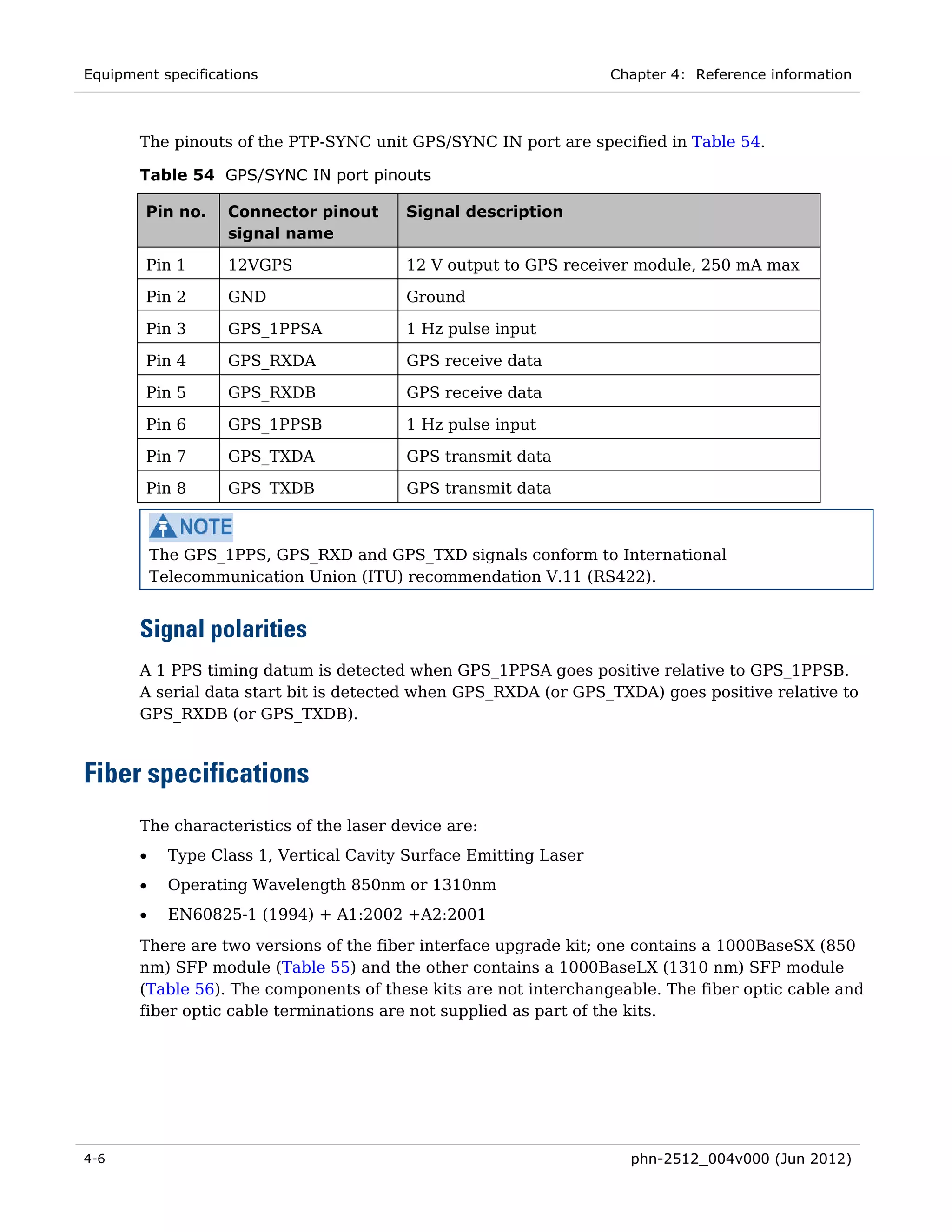 Equipment specifications                                            Chapter 4: Reference information



       The pinouts of the PTP-SYNC unit GPS/SYNC IN port are specified in Table 54.

       Table 54 GPS/SYNC IN port pinouts

        Pin no.     Connector pinout      Signal description
                    signal name

        Pin 1       12VGPS                12 V output to GPS receiver module, 250 mA max

        Pin 2       GND                   Ground

        Pin 3       GPS_1PPSA             1 Hz pulse input

        Pin 4       GPS_RXDA              GPS receive data

        Pin 5       GPS_RXDB              GPS receive data

        Pin 6       GPS_1PPSB             1 Hz pulse input

        Pin 7       GPS_TXDA              GPS transmit data

        Pin 8       GPS_TXDB              GPS transmit data



           The GPS_1PPS, GPS_RXD and GPS_TXD signals conform to International
           Telecommunication Union (ITU) recommendation V.11 (RS422).


       Signal polarities
       A 1 PPS timing datum is detected when GPS_1PPSA goes positive relative to GPS_1PPSB.
       A serial data start bit is detected when GPS_RXDA (or GPS_TXDA) goes positive relative to
       GPS_RXDB (or GPS_TXDB).



Fiber specifications
       The characteristics of the laser device are:
       •     Type Class 1, Vertical Cavity Surface Emitting Laser
       •     Operating Wavelength 850nm or 1310nm
       •     EN60825-1 (1994) + A1:2002 +A2:2001
       There are two versions of the fiber interface upgrade kit; one contains a 1000BaseSX (850
       nm) SFP module (Table 55) and the other contains a 1000BaseLX (1310 nm) SFP module
       (Table 56). The components of these kits are not interchangeable. The fiber optic cable and
       fiber optic cable terminations are not supplied as part of the kits.




4-6                                                                   phn-2512_004v000 (Jun 2012)
 