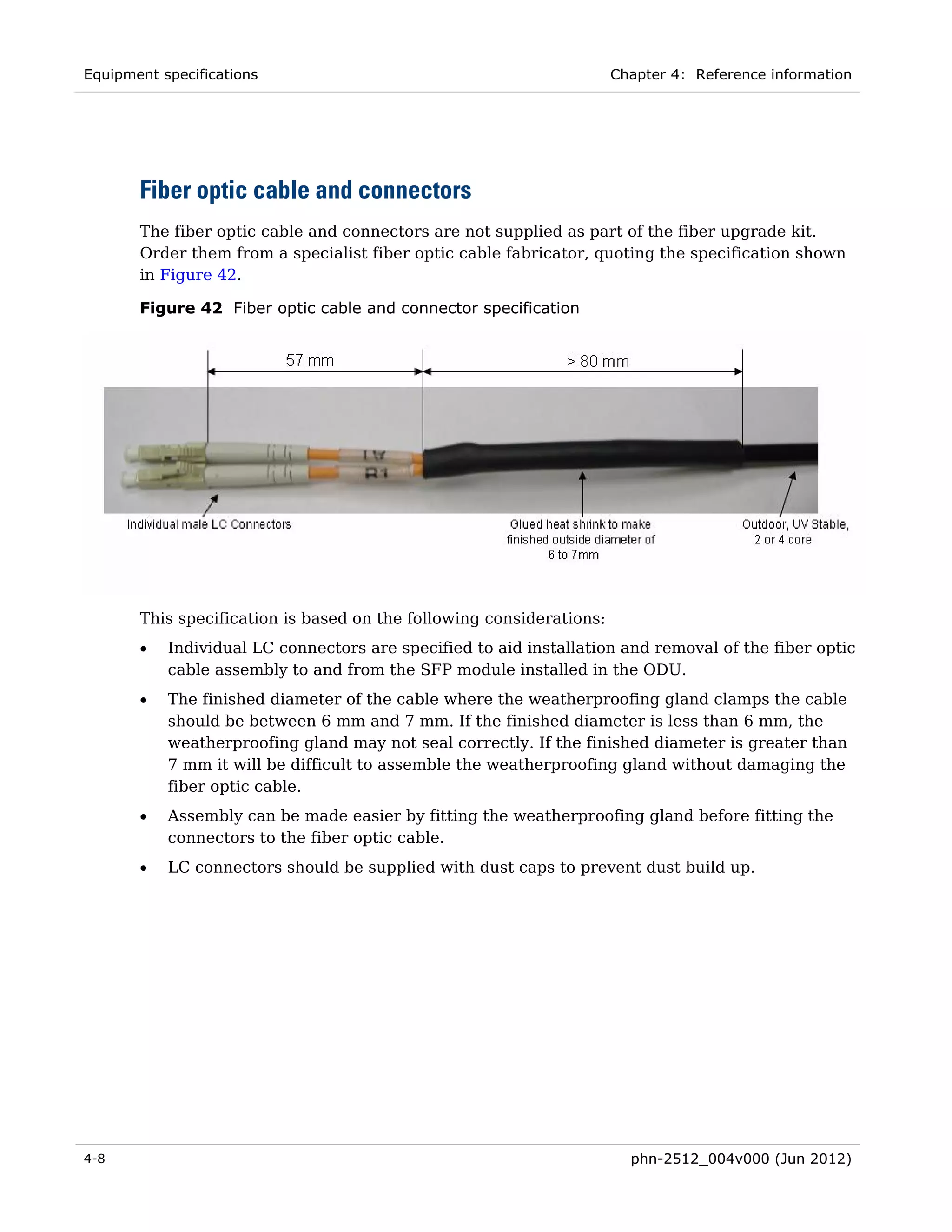 Equipment specifications                                              Chapter 4: Reference information




       Fiber optic cable and connectors
       The fiber optic cable and connectors are not supplied as part of the fiber upgrade kit.
       Order them from a specialist fiber optic cable fabricator, quoting the specification shown
       in Figure 42.

       Figure 42 Fiber optic cable and connector specification




       This specification is based on the following considerations:
       •   Individual LC connectors are specified to aid installation and removal of the fiber optic
           cable assembly to and from the SFP module installed in the ODU.
       •   The finished diameter of the cable where the weatherproofing gland clamps the cable
           should be between 6 mm and 7 mm. If the finished diameter is less than 6 mm, the
           weatherproofing gland may not seal correctly. If the finished diameter is greater than
           7 mm it will be difficult to assemble the weatherproofing gland without damaging the
           fiber optic cable.
       •   Assembly can be made easier by fitting the weatherproofing gland before fitting the
           connectors to the fiber optic cable.
       •   LC connectors should be supplied with dust caps to prevent dust build up.




4-8                                                                     phn-2512_004v000 (Jun 2012)
 