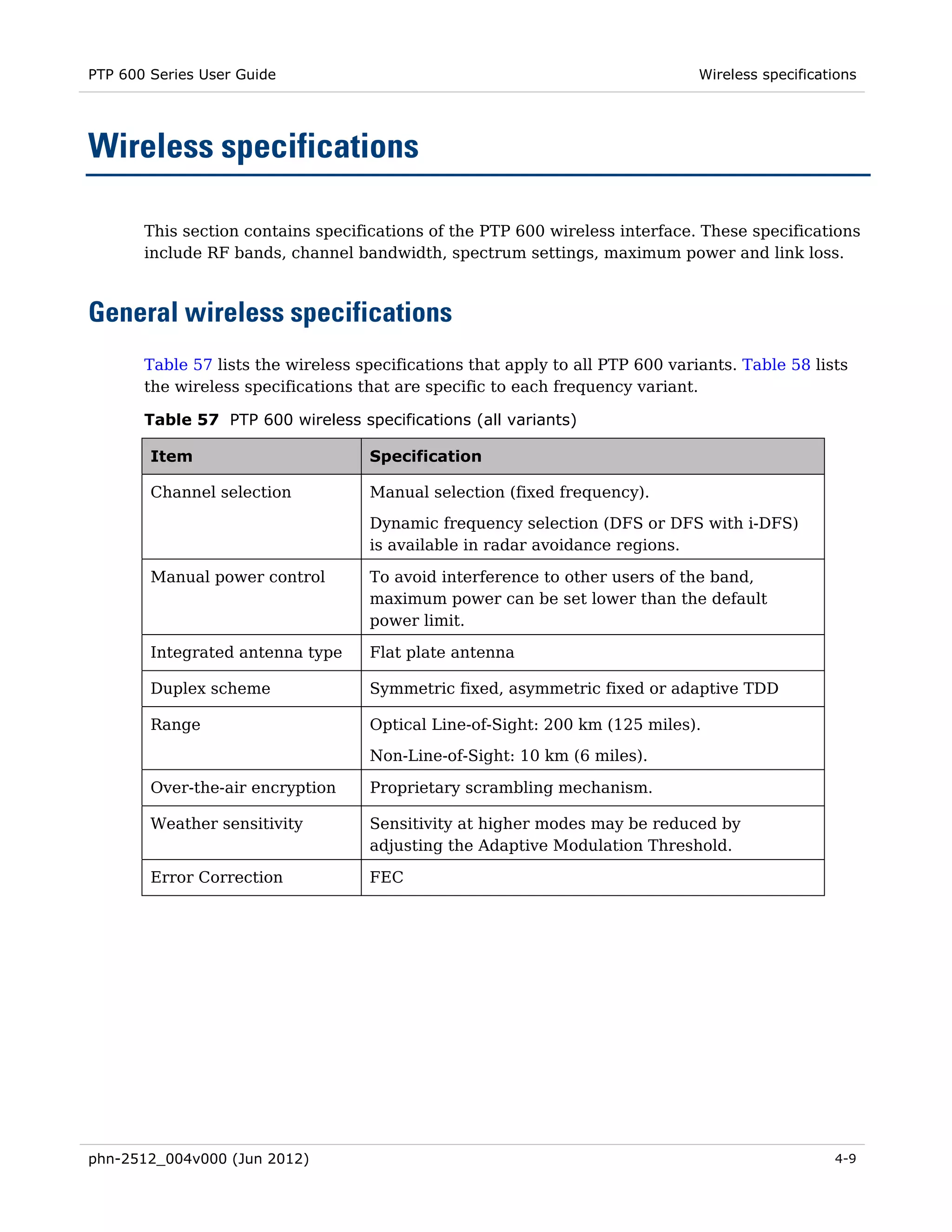 PTP 600 Series User Guide                                                       Wireless specifications




Wireless specifications

       This section contains specifications of the PTP 600 wireless interface. These specifications
       include RF bands, channel bandwidth, spectrum settings, maximum power and link loss.



General wireless specifications
       Table 57 lists the wireless specifications that apply to all PTP 600 variants. Table 58 lists
       the wireless specifications that are specific to each frequency variant.

       Table 57 PTP 600 wireless specifications (all variants)

        Item                        Specification

        Channel selection           Manual selection (fixed frequency).
                                    Dynamic frequency selection (DFS or DFS with i-DFS)
                                    is available in radar avoidance regions.

        Manual power control        To avoid interference to other users of the band,
                                    maximum power can be set lower than the default
                                    power limit.

        Integrated antenna type     Flat plate antenna

        Duplex scheme               Symmetric fixed, asymmetric fixed or adaptive TDD

        Range                       Optical Line-of-Sight: 200 km (125 miles).
                                    Non-Line-of-Sight: 10 km (6 miles).

        Over-the-air encryption     Proprietary scrambling mechanism.

        Weather sensitivity         Sensitivity at higher modes may be reduced by
                                    adjusting the Adaptive Modulation Threshold.

        Error Correction            FEC




phn-2512_004v000 (Jun 2012)                                                                        4-9
 