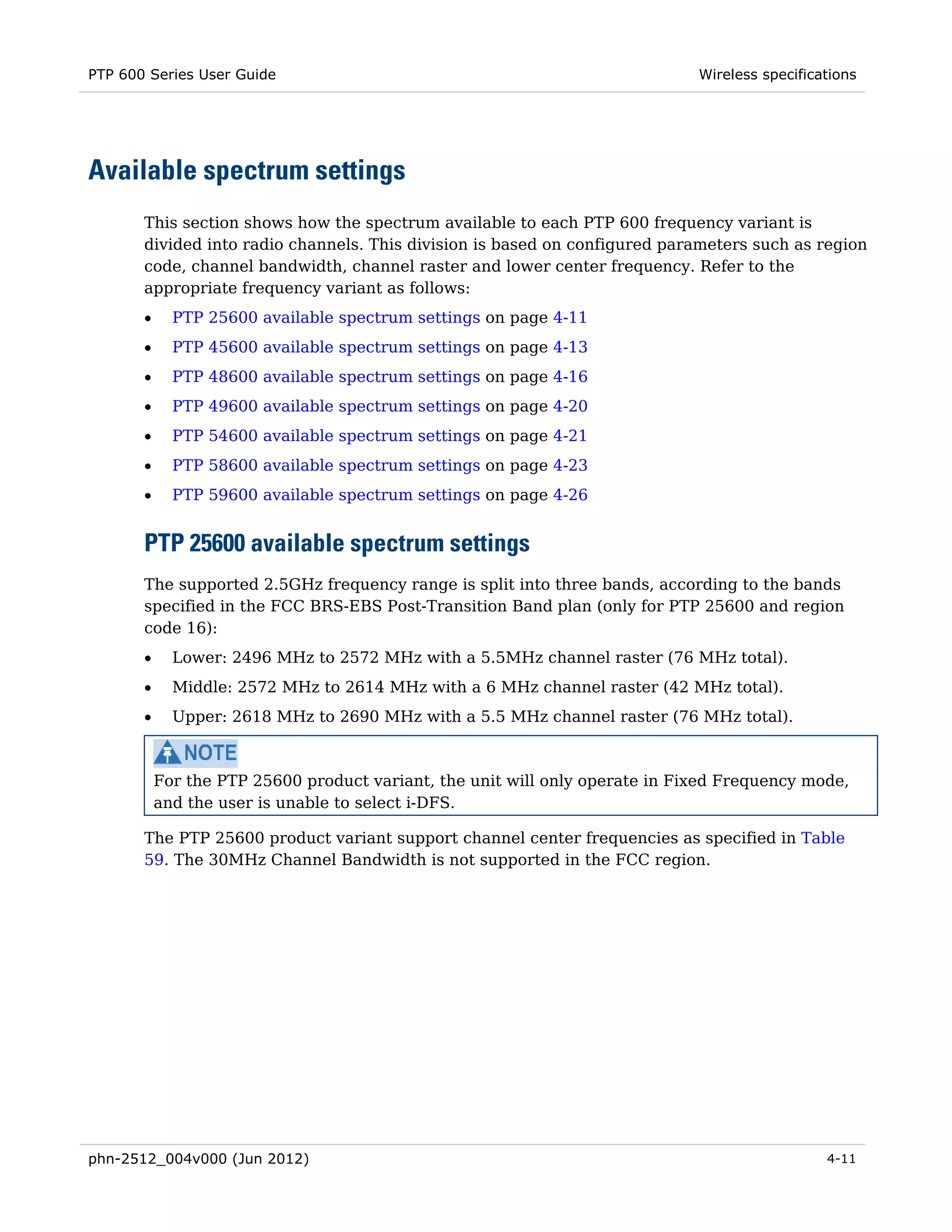 PTP 600 Series User Guide                                                     Wireless specifications




Available spectrum settings
       This section shows how the spectrum available to each PTP 600 frequency variant is
       divided into radio channels. This division is based on configured parameters such as region
       code, channel bandwidth, channel raster and lower center frequency. Refer to the
       appropriate frequency variant as follows:
       •     PTP 25600 available spectrum settings on page 4-11
       •     PTP 45600 available spectrum settings on page 4-13
       •     PTP 48600 available spectrum settings on page 4-16
       •     PTP 49600 available spectrum settings on page 4-20
       •     PTP 54600 available spectrum settings on page 4-21
       •     PTP 58600 available spectrum settings on page 4-23
       •     PTP 59600 available spectrum settings on page 4-26


       PTP 25600 available spectrum settings
       The supported 2.5GHz frequency range is split into three bands, according to the bands
       specified in the FCC BRS-EBS Post-Transition Band plan (only for PTP 25600 and region
       code 16):
       •     Lower: 2496 MHz to 2572 MHz with a 5.5MHz channel raster (76 MHz total).
       •     Middle: 2572 MHz to 2614 MHz with a 6 MHz channel raster (42 MHz total).
       •     Upper: 2618 MHz to 2690 MHz with a 5.5 MHz channel raster (76 MHz total).



           For the PTP 25600 product variant, the unit will only operate in Fixed Frequency mode,
           and the user is unable to select i-DFS.

       The PTP 25600 product variant support channel center frequencies as specified in Table
       59. The 30MHz Channel Bandwidth is not supported in the FCC region.




phn-2512_004v000 (Jun 2012)                                                                     4-11
 