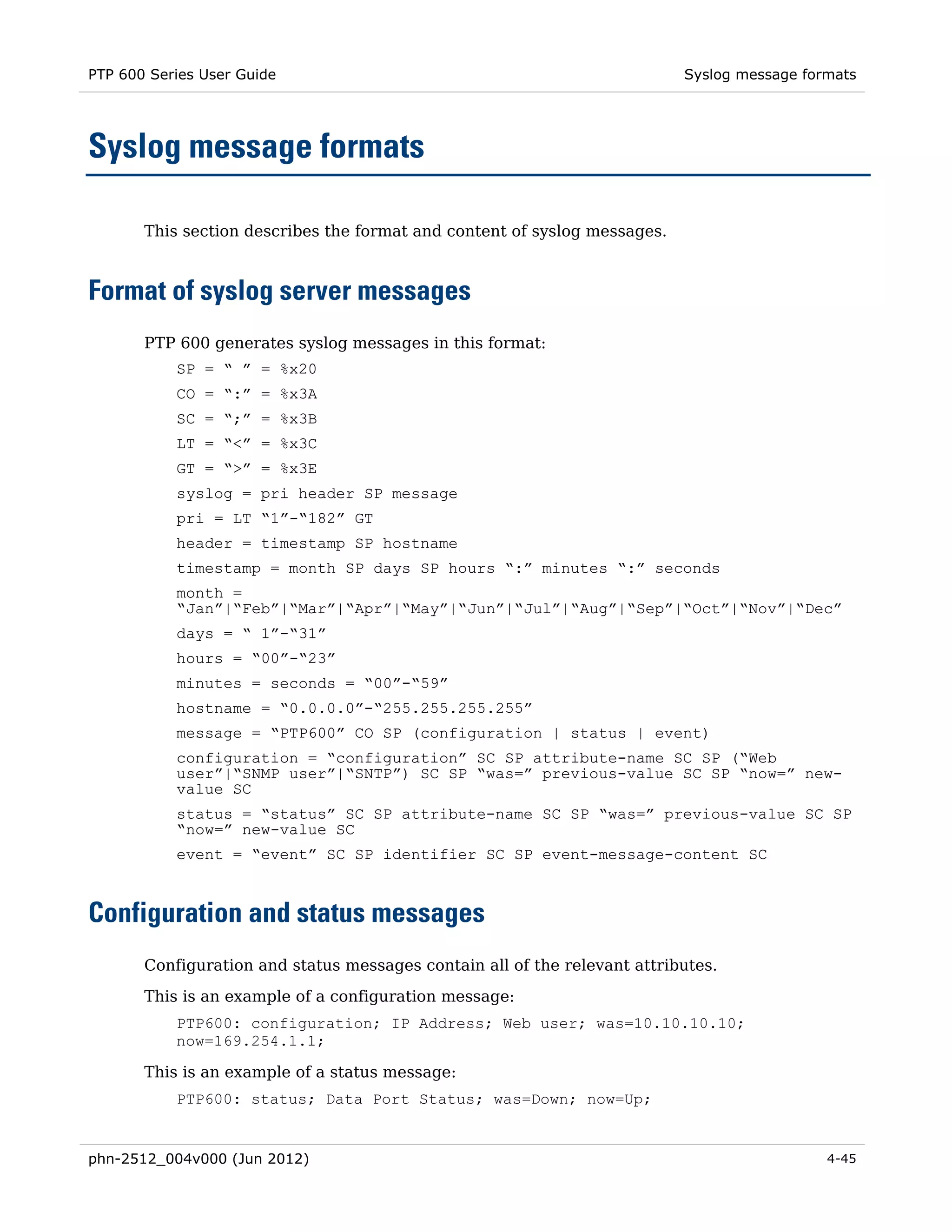 PTP 600 Series User Guide                                                  Syslog message formats




Syslog message formats

       This section describes the format and content of syslog messages.



Format of syslog server messages
       PTP 600 generates syslog messages in this format:
           SP = “ ” = %x20
           CO = “:” = %x3A
           SC = “;” = %x3B
           LT = “<” = %x3C
           GT = “>” = %x3E
           syslog = pri header SP message
           pri = LT “1”-“182” GT
           header = timestamp SP hostname
           timestamp = month SP days SP hours “:” minutes “:” seconds
           month =
           “Jan”|“Feb”|“Mar”|“Apr”|“May”|“Jun”|“Jul”|“Aug”|“Sep”|“Oct”|“Nov”|“Dec”
           days = “ 1”-“31”
           hours = “00”-“23”
           minutes = seconds = “00”-“59”
           hostname = “0.0.0.0”-“255.255.255.255”
           message = “PTP600” CO SP (configuration | status | event)
           configuration = “configuration” SC SP attribute-name SC SP (“Web
           user”|“SNMP user”|“SNTP”) SC SP “was=” previous-value SC SP “now=” new-
           value SC
           status = “status” SC SP attribute-name SC SP “was=” previous-value SC SP
           “now=” new-value SC
           event = “event” SC SP identifier SC SP event-message-content SC



Configuration and status messages
       Configuration and status messages contain all of the relevant attributes.
       This is an example of a configuration message:
           PTP600: configuration; IP Address; Web user; was=10.10.10.10;
           now=169.254.1.1;

       This is an example of a status message:
           PTP600: status; Data Port Status; was=Down; now=Up;


phn-2512_004v000 (Jun 2012)                                                                  4-45
 