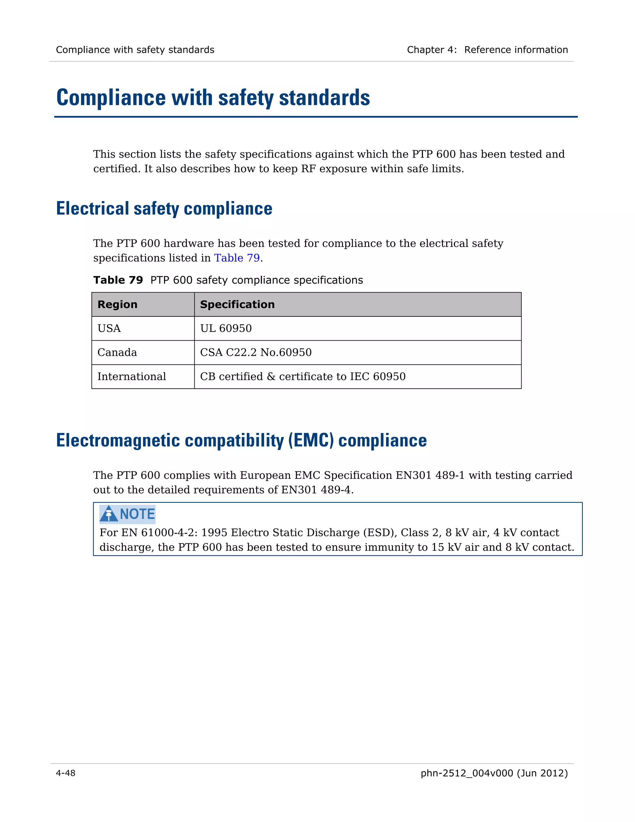Compliance with safety standards                                       Chapter 4: Reference information




Compliance with safety standards

       This section lists the safety specifications against which the PTP 600 has been tested and
       certified. It also describes how to keep RF exposure within safe limits.



Electrical safety compliance
       The PTP 600 hardware has been tested for compliance to the electrical safety
       specifications listed in Table 79.

       Table 79 PTP 600 safety compliance specifications

        Region               Specification

        USA                  UL 60950

        Canada               CSA C22.2 No.60950

        International        CB certified & certificate to IEC 60950




Electromagnetic compatibility (EMC) compliance
       The PTP 600 complies with European EMC Specification EN301 489-1 with testing carried
       out to the detailed requirements of EN301 489-4.



        For EN 61000-4-2: 1995 Electro Static Discharge (ESD), Class 2, 8 kV air, 4 kV contact
        discharge, the PTP 600 has been tested to ensure immunity to 15 kV air and 8 kV contact.




4-48                                                                     phn-2512_004v000 (Jun 2012)
 