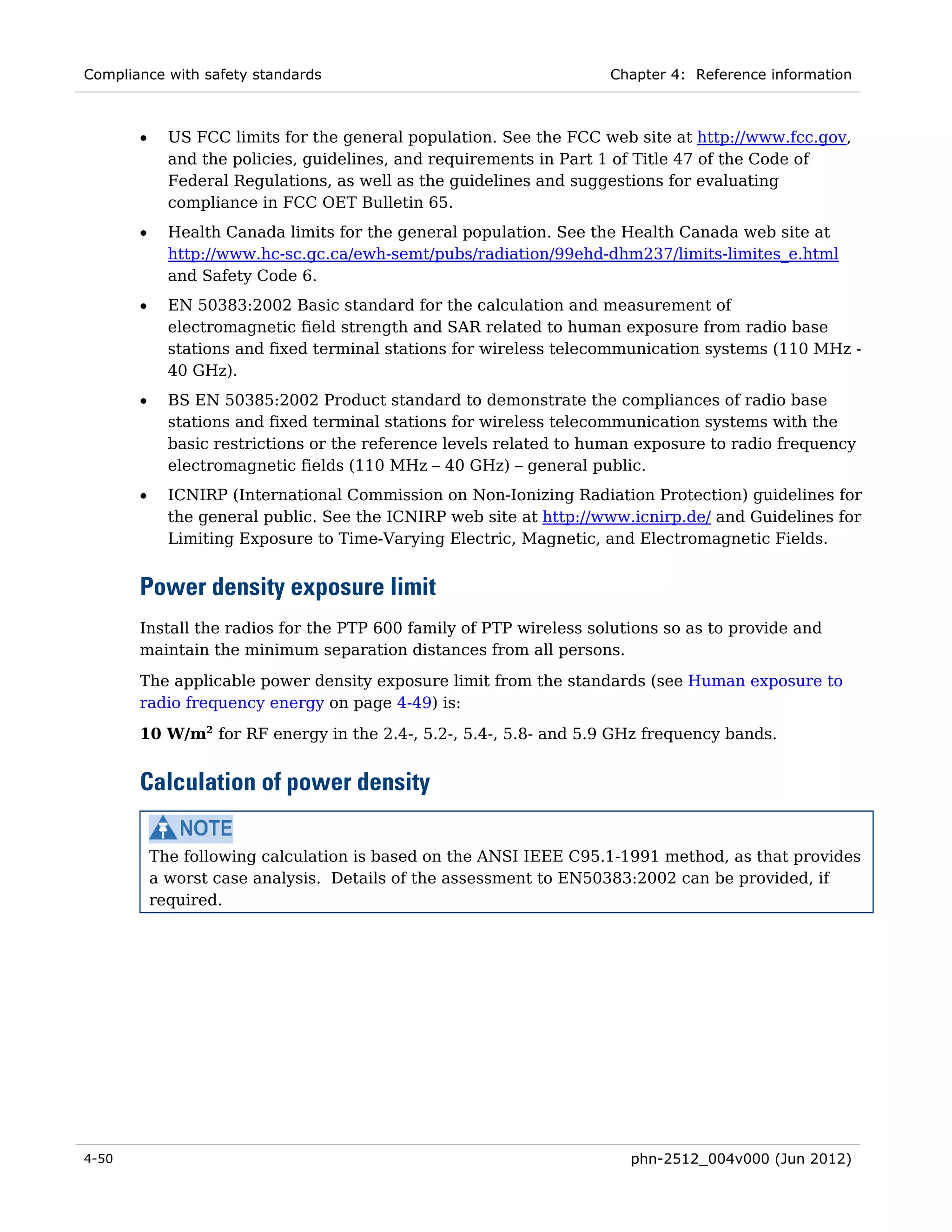 Compliance with safety standards                                    Chapter 4: Reference information



       •     US FCC limits for the general population. See the FCC web site at http://www.fcc.gov,
             and the policies, guidelines, and requirements in Part 1 of Title 47 of the Code of
             Federal Regulations, as well as the guidelines and suggestions for evaluating
             compliance in FCC OET Bulletin 65.
       •     Health Canada limits for the general population. See the Health Canada web site at
             http://www.hc-sc.gc.ca/ewh-semt/pubs/radiation/99ehd-dhm237/limits-limites_e.html
             and Safety Code 6.
       •     EN 50383:2002 Basic standard for the calculation and measurement of
             electromagnetic field strength and SAR related to human exposure from radio base
             stations and fixed terminal stations for wireless telecommunication systems (110 MHz -
             40 GHz).
       •     BS EN 50385:2002 Product standard to demonstrate the compliances of radio base
             stations and fixed terminal stations for wireless telecommunication systems with the
             basic restrictions or the reference levels related to human exposure to radio frequency
             electromagnetic fields (110 MHz – 40 GHz) – general public.
       •     ICNIRP (International Commission on Non-Ionizing Radiation Protection) guidelines for
             the general public. See the ICNIRP web site at http://www.icnirp.de/ and Guidelines for
             Limiting Exposure to Time-Varying Electric, Magnetic, and Electromagnetic Fields.


       Power density exposure limit
       Install the radios for the PTP 600 family of PTP wireless solutions so as to provide and
       maintain the minimum separation distances from all persons.
       The applicable power density exposure limit from the standards (see Human exposure to
       radio frequency energy on page 4-49) is:
       10 W/m2 for RF energy in the 2.4-, 5.2-, 5.4-, 5.8- and 5.9 GHz frequency bands.


       Calculation of power density

           The following calculation is based on the ANSI IEEE C95.1-1991 method, as that provides
           a worst case analysis. Details of the assessment to EN50383:2002 can be provided, if
           required.




4-50                                                                   phn-2512_004v000 (Jun 2012)
 