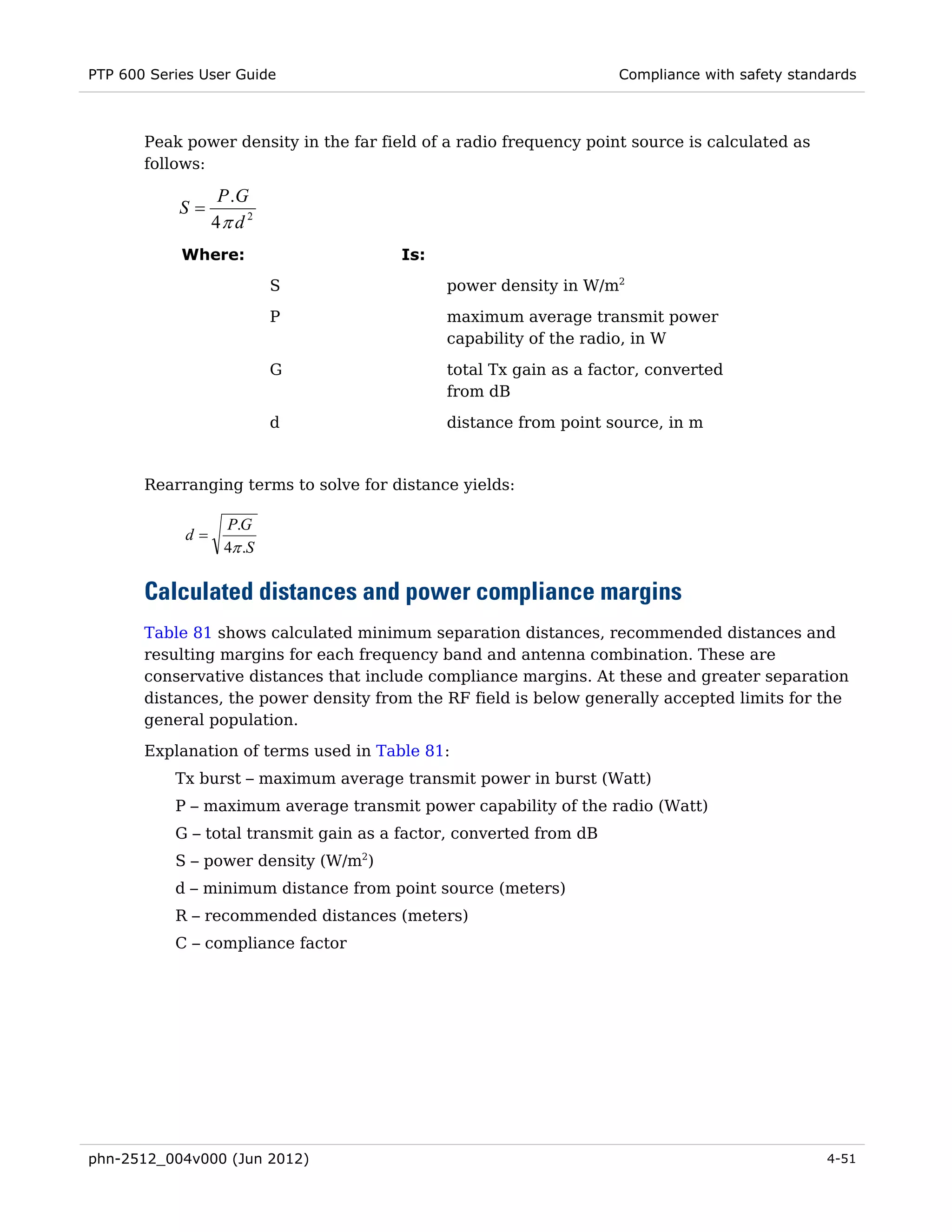 PTP 600 Series User Guide                                           Compliance with safety standards



       Peak power density in the far field of a radio frequency point source is calculated as
       follows:

                  P .G
            S=
                 4π d 2
            Where:                      Is:
                          S                   power density in W/m2
                          P                   maximum average transmit power
                                              capability of the radio, in W

                          G                   total Tx gain as a factor, converted
                                              from dB
                          d                   distance from point source, in m


       Rearranging terms to solve for distance yields:

                  P.G
            d=
                  4π .S

       Calculated distances and power compliance margins
       Table 81 shows calculated minimum separation distances, recommended distances and
       resulting margins for each frequency band and antenna combination. These are
       conservative distances that include compliance margins. At these and greater separation
       distances, the power density from the RF field is below generally accepted limits for the
       general population.
       Explanation of terms used in Table 81:
           Tx burst – maximum average transmit power in burst (Watt)
           P – maximum average transmit power capability of the radio (Watt)
           G – total transmit gain as a factor, converted from dB
           S – power density (W/m2)
           d – minimum distance from point source (meters)
           R – recommended distances (meters)
           C – compliance factor




phn-2512_004v000 (Jun 2012)                                                                     4-51
 
