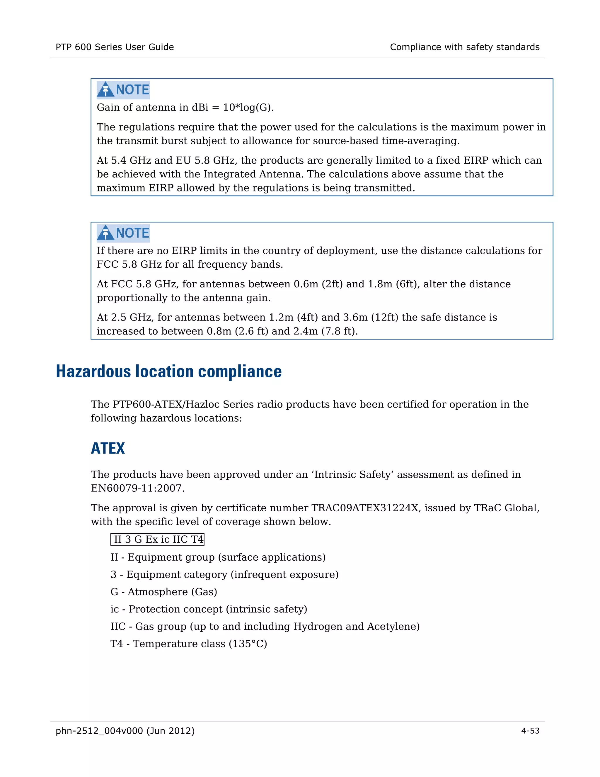 PTP 600 Series User Guide                                          Compliance with safety standards




        Gain of antenna in dBi = 10*log(G).
        The regulations require that the power used for the calculations is the maximum power in
        the transmit burst subject to allowance for source-based time-averaging.

        At 5.4 GHz and EU 5.8 GHz, the products are generally limited to a fixed EIRP which can
        be achieved with the Integrated Antenna. The calculations above assume that the
        maximum EIRP allowed by the regulations is being transmitted.




        If there are no EIRP limits in the country of deployment, use the distance calculations for
        FCC 5.8 GHz for all frequency bands.

        At FCC 5.8 GHz, for antennas between 0.6m (2ft) and 1.8m (6ft), alter the distance
        proportionally to the antenna gain.
        At 2.5 GHz, for antennas between 1.2m (4ft) and 3.6m (12ft) the safe distance is
        increased to between 0.8m (2.6 ft) and 2.4m (7.8 ft).



Hazardous location compliance
       The PTP600-ATEX/Hazloc Series radio products have been certified for operation in the
       following hazardous locations:


       ATEX
       The products have been approved under an ‘Intrinsic Safety’ assessment as defined in
       EN60079-11:2007.
       The approval is given by certificate number TRAC09ATEX31224X, issued by TRaC Global,
       with the specific level of coverage shown below.
            II 3 G Ex ic IIC T4
           II - Equipment group (surface applications)
           3 - Equipment category (infrequent exposure)
           G - Atmosphere (Gas)
           ic - Protection concept (intrinsic safety)
           IIC - Gas group (up to and including Hydrogen and Acetylene)
           T4 - Temperature class (135°C)




phn-2512_004v000 (Jun 2012)                                                                    4-53
 