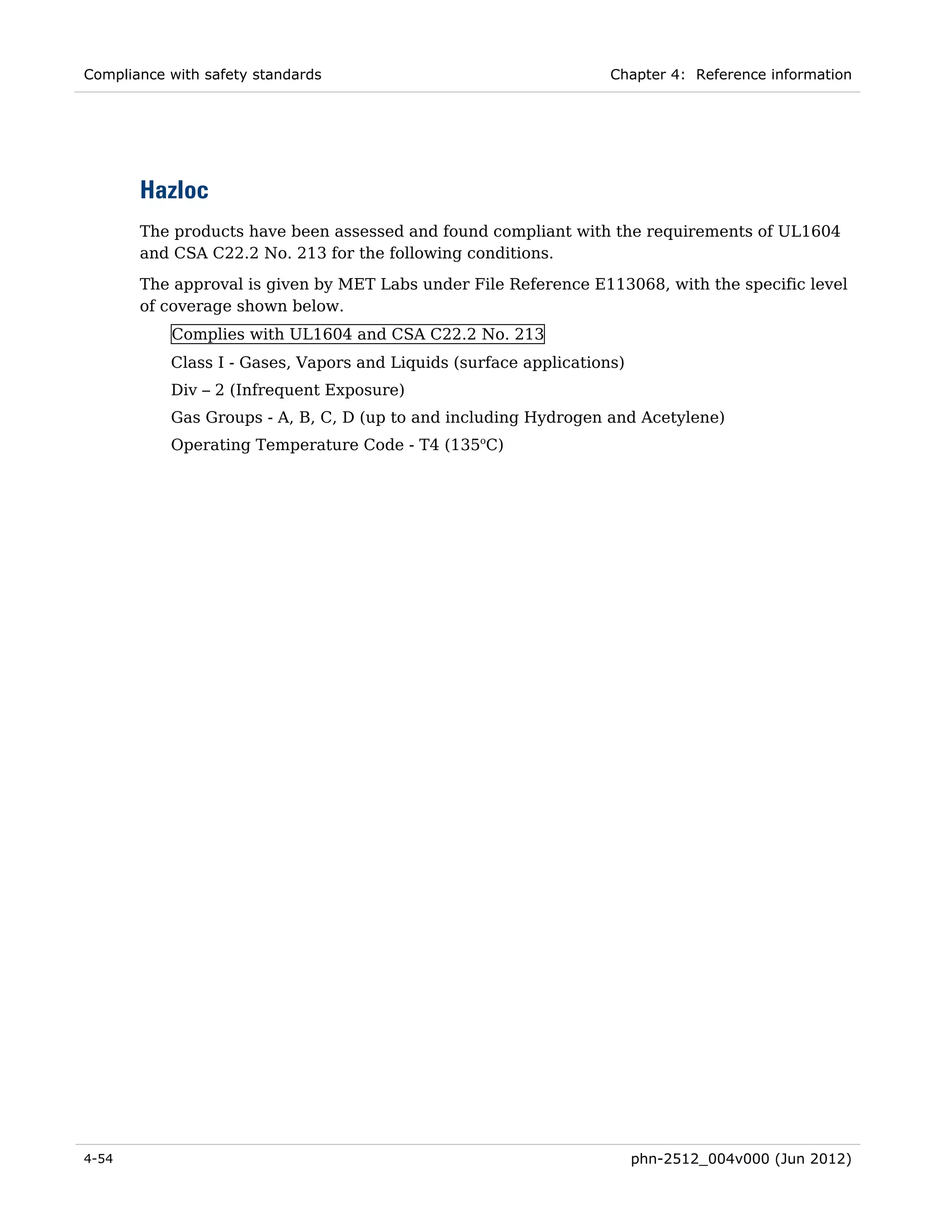 Compliance with safety standards                                   Chapter 4: Reference information




       Hazloc
       The products have been assessed and found compliant with the requirements of UL1604
       and CSA C22.2 No. 213 for the following conditions.
       The approval is given by MET Labs under File Reference E113068, with the specific level
       of coverage shown below.
           Complies with UL1604 and CSA C22.2 No. 213
           Class I - Gases, Vapors and Liquids (surface applications)
           Div – 2 (Infrequent Exposure)
           Gas Groups - A, B, C, D (up to and including Hydrogen and Acetylene)
           Operating Temperature Code - T4 (135oC)




4-54                                                                    phn-2512_004v000 (Jun 2012)
 