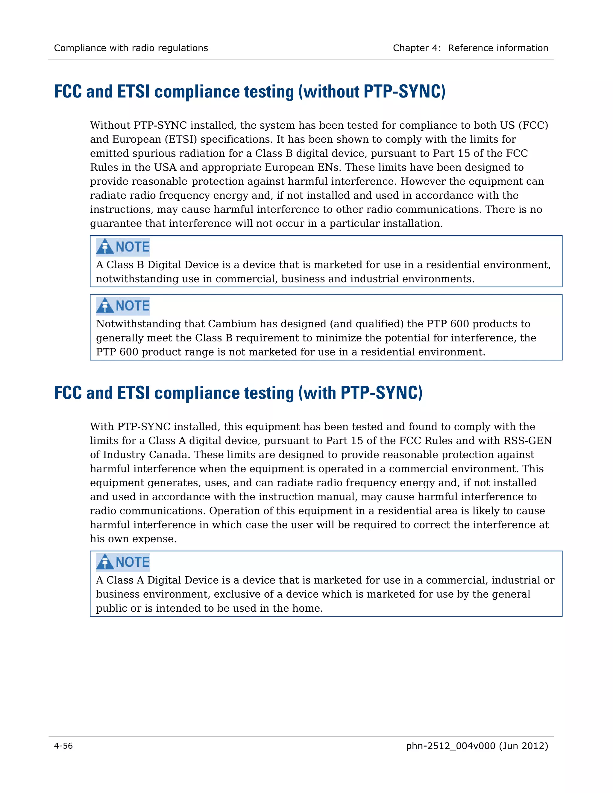 Compliance with radio regulations                                   Chapter 4: Reference information




FCC and ETSI compliance testing (without PTP-SYNC)
       Without PTP-SYNC installed, the system has been tested for compliance to both US (FCC)
       and European (ETSI) specifications. It has been shown to comply with the limits for
       emitted spurious radiation for a Class B digital device, pursuant to Part 15 of the FCC
       Rules in the USA and appropriate European ENs. These limits have been designed to
       provide reasonable protection against harmful interference. However the equipment can
       radiate radio frequency energy and, if not installed and used in accordance with the
       instructions, may cause harmful interference to other radio communications. There is no
       guarantee that interference will not occur in a particular installation.



         A Class B Digital Device is a device that is marketed for use in a residential environment,
         notwithstanding use in commercial, business and industrial environments.



         Notwithstanding that Cambium has designed (and qualified) the PTP 600 products to
         generally meet the Class B requirement to minimize the potential for interference, the
         PTP 600 product range is not marketed for use in a residential environment.



FCC and ETSI compliance testing (with PTP-SYNC)
       With PTP-SYNC installed, this equipment has been tested and found to comply with the
       limits for a Class A digital device, pursuant to Part 15 of the FCC Rules and with RSS-GEN
       of Industry Canada. These limits are designed to provide reasonable protection against
       harmful interference when the equipment is operated in a commercial environment. This
       equipment generates, uses, and can radiate radio frequency energy and, if not installed
       and used in accordance with the instruction manual, may cause harmful interference to
       radio communications. Operation of this equipment in a residential area is likely to cause
       harmful interference in which case the user will be required to correct the interference at
       his own expense.



         A Class A Digital Device is a device that is marketed for use in a commercial, industrial or
         business environment, exclusive of a device which is marketed for use by the general
         public or is intended to be used in the home.




4-56                                                                   phn-2512_004v000 (Jun 2012)
 