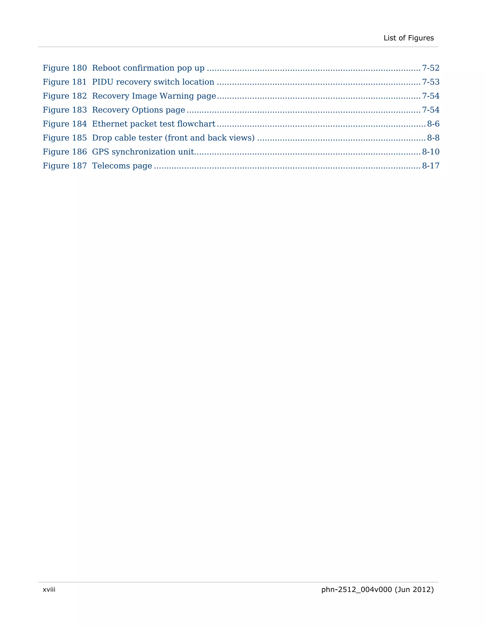 List of Figures



Figure 180 Reboot confirmation pop up ..................................................................................... 7-52 
Figure 181 PIDU recovery switch location ................................................................................. 7-53 
Figure 182 Recovery Image Warning page ................................................................................. 7-54 
Figure 183 Recovery Options page ............................................................................................. 7-54 
Figure 184 Ethernet packet test flowchart ................................................................................... 8-6 
Figure 185 Drop cable tester (front and back views) ................................................................... 8-8 
Figure 186 GPS synchronization unit.......................................................................................... 8-10 
Figure 187 Telecoms page .......................................................................................................... 8-17 




xviii                                                                                          phn-2512_004v000 (Jun 2012)
 