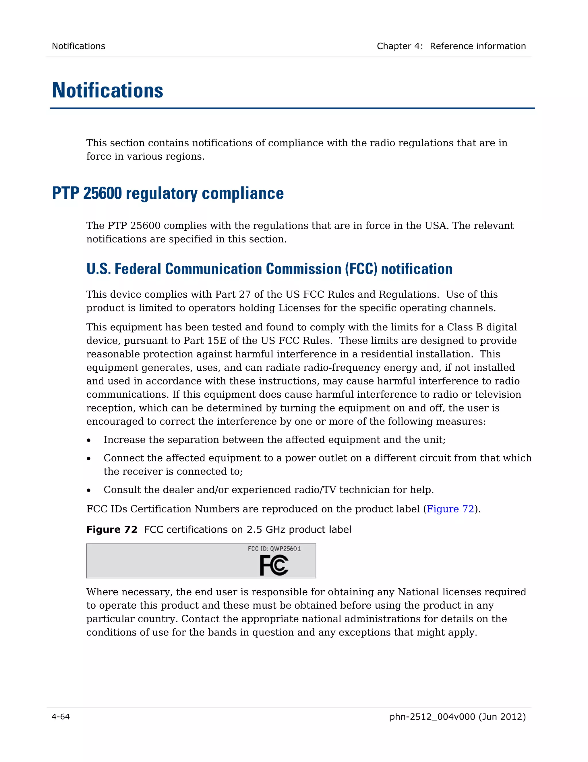 Notifications                                                       Chapter 4: Reference information




Notifications

        This section contains notifications of compliance with the radio regulations that are in
        force in various regions.



PTP 25600 regulatory compliance
        The PTP 25600 complies with the regulations that are in force in the USA. The relevant
        notifications are specified in this section.


        U.S. Federal Communication Commission (FCC) notification
        This device complies with Part 27 of the US FCC Rules and Regulations. Use of this
        product is limited to operators holding Licenses for the specific operating channels.

        This equipment has been tested and found to comply with the limits for a Class B digital
        device, pursuant to Part 15E of the US FCC Rules. These limits are designed to provide
        reasonable protection against harmful interference in a residential installation. This
        equipment generates, uses, and can radiate radio-frequency energy and, if not installed
        and used in accordance with these instructions, may cause harmful interference to radio
        communications. If this equipment does cause harmful interference to radio or television
        reception, which can be determined by turning the equipment on and off, the user is
        encouraged to correct the interference by one or more of the following measures:
        •   Increase the separation between the affected equipment and the unit;
        •   Connect the affected equipment to a power outlet on a different circuit from that which
            the receiver is connected to;
        •   Consult the dealer and/or experienced radio/TV technician for help.
        FCC IDs Certification Numbers are reproduced on the product label (Figure 72).

        Figure 72 FCC certifications on 2.5 GHz product label




        Where necessary, the end user is responsible for obtaining any National licenses required
        to operate this product and these must be obtained before using the product in any
        particular country. Contact the appropriate national administrations for details on the
        conditions of use for the bands in question and any exceptions that might apply.




4-64                                                                   phn-2512_004v000 (Jun 2012)
 