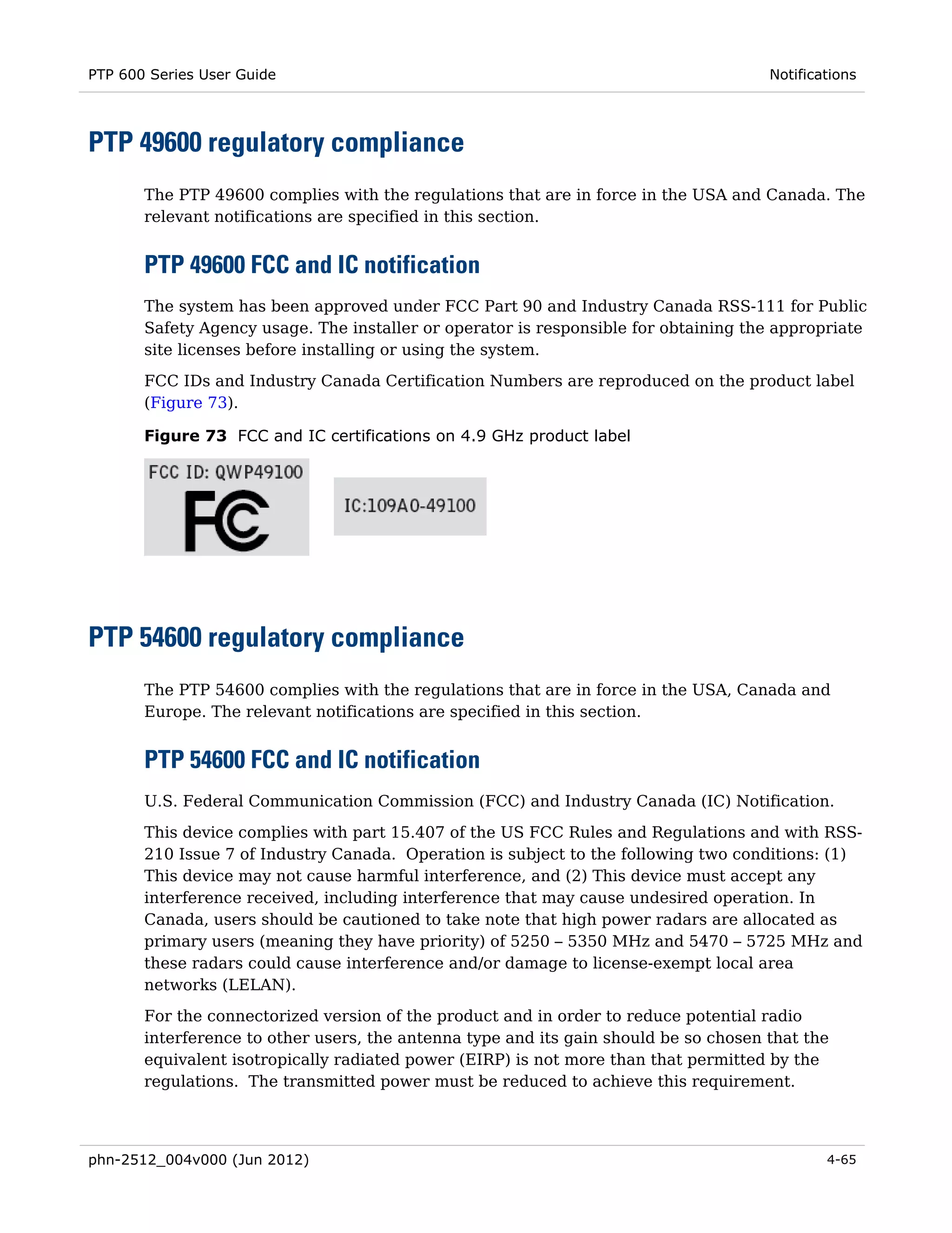 PTP 600 Series User Guide                                                             Notifications




PTP 49600 regulatory compliance
       The PTP 49600 complies with the regulations that are in force in the USA and Canada. The
       relevant notifications are specified in this section.


       PTP 49600 FCC and IC notification
       The system has been approved under FCC Part 90 and Industry Canada RSS-111 for Public
       Safety Agency usage. The installer or operator is responsible for obtaining the appropriate
       site licenses before installing or using the system.

       FCC IDs and Industry Canada Certification Numbers are reproduced on the product label
       (Figure 73).

       Figure 73 FCC and IC certifications on 4.9 GHz product label




PTP 54600 regulatory compliance
       The PTP 54600 complies with the regulations that are in force in the USA, Canada and
       Europe. The relevant notifications are specified in this section.


       PTP 54600 FCC and IC notification
       U.S. Federal Communication Commission (FCC) and Industry Canada (IC) Notification.
       This device complies with part 15.407 of the US FCC Rules and Regulations and with RSS-
       210 Issue 7 of Industry Canada. Operation is subject to the following two conditions: (1)
       This device may not cause harmful interference, and (2) This device must accept any
       interference received, including interference that may cause undesired operation. In
       Canada, users should be cautioned to take note that high power radars are allocated as
       primary users (meaning they have priority) of 5250 – 5350 MHz and 5470 – 5725 MHz and
       these radars could cause interference and/or damage to license-exempt local area
       networks (LELAN).
       For the connectorized version of the product and in order to reduce potential radio
       interference to other users, the antenna type and its gain should be so chosen that the
       equivalent isotropically radiated power (EIRP) is not more than that permitted by the
       regulations. The transmitted power must be reduced to achieve this requirement.



phn-2512_004v000 (Jun 2012)                                                                   4-65
 