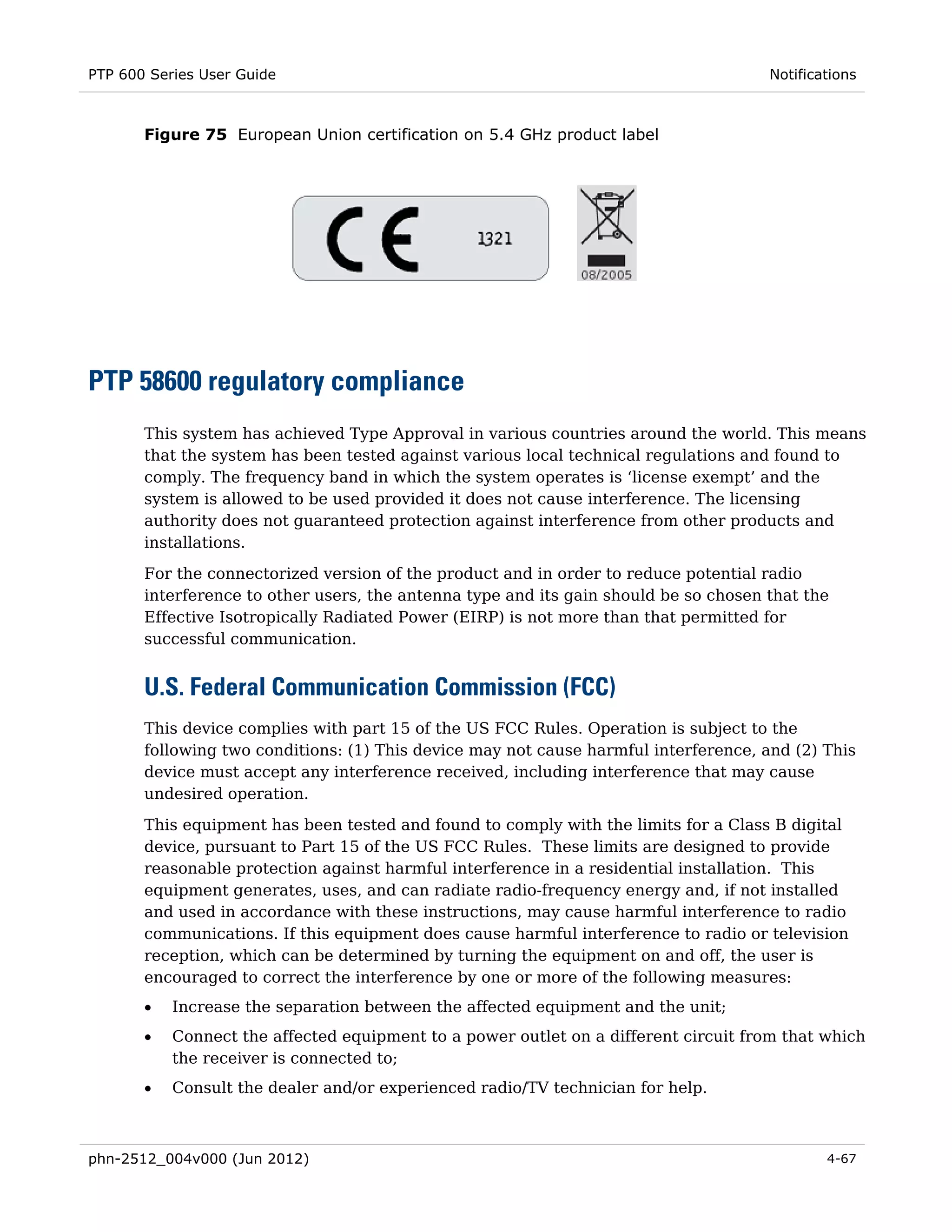 PTP 600 Series User Guide                                                             Notifications



       Figure 75 European Union certification on 5.4 GHz product label




PTP 58600 regulatory compliance
       This system has achieved Type Approval in various countries around the world. This means
       that the system has been tested against various local technical regulations and found to
       comply. The frequency band in which the system operates is ‘license exempt’ and the
       system is allowed to be used provided it does not cause interference. The licensing
       authority does not guaranteed protection against interference from other products and
       installations.
       For the connectorized version of the product and in order to reduce potential radio
       interference to other users, the antenna type and its gain should be so chosen that the
       Effective Isotropically Radiated Power (EIRP) is not more than that permitted for
       successful communication.


       U.S. Federal Communication Commission (FCC)
       This device complies with part 15 of the US FCC Rules. Operation is subject to the
       following two conditions: (1) This device may not cause harmful interference, and (2) This
       device must accept any interference received, including interference that may cause
       undesired operation.
       This equipment has been tested and found to comply with the limits for a Class B digital
       device, pursuant to Part 15 of the US FCC Rules. These limits are designed to provide
       reasonable protection against harmful interference in a residential installation. This
       equipment generates, uses, and can radiate radio-frequency energy and, if not installed
       and used in accordance with these instructions, may cause harmful interference to radio
       communications. If this equipment does cause harmful interference to radio or television
       reception, which can be determined by turning the equipment on and off, the user is
       encouraged to correct the interference by one or more of the following measures:
       •   Increase the separation between the affected equipment and the unit;
       •   Connect the affected equipment to a power outlet on a different circuit from that which
           the receiver is connected to;
       •   Consult the dealer and/or experienced radio/TV technician for help.



phn-2512_004v000 (Jun 2012)                                                                   4-67
 
