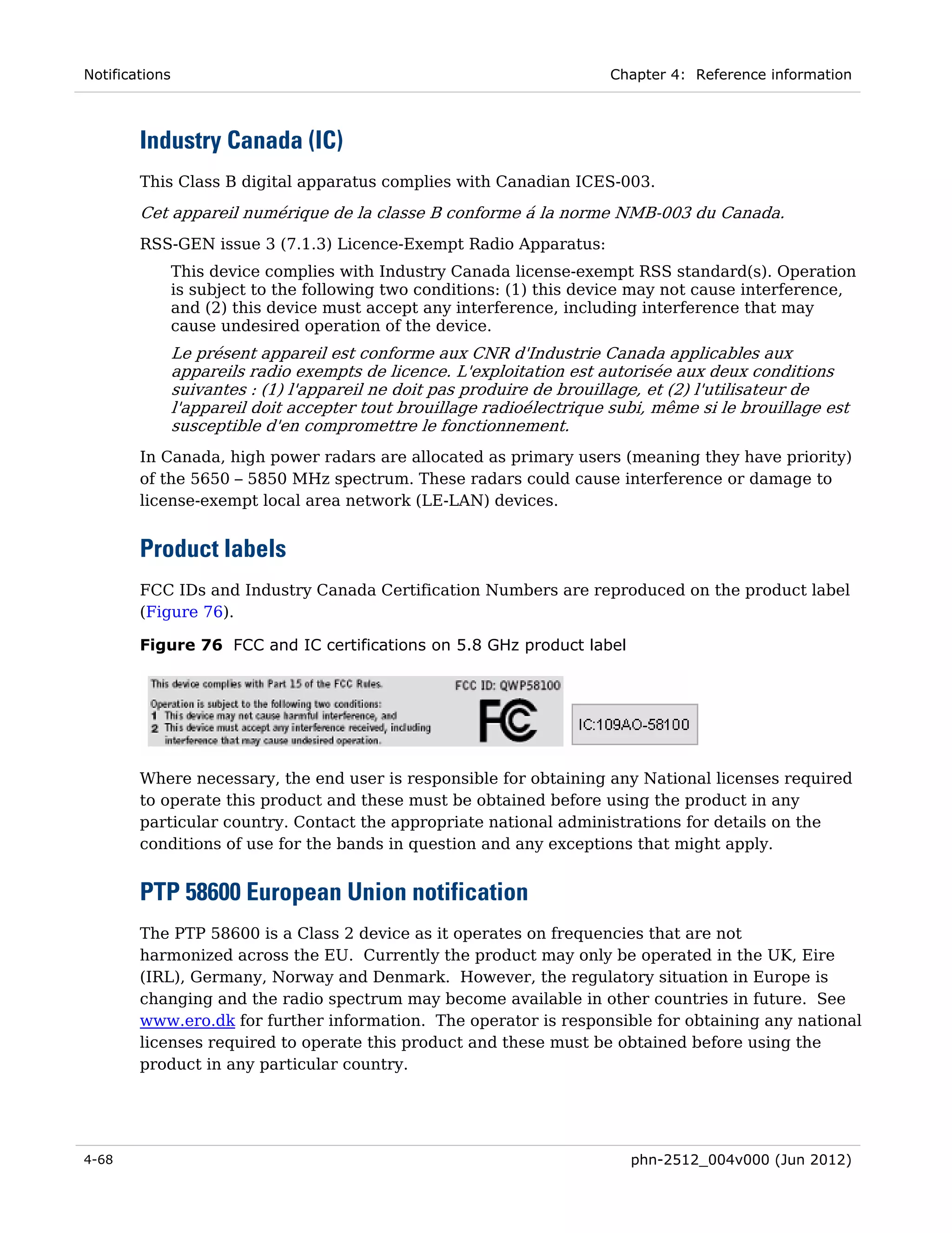 Notifications                                                            Chapter 4: Reference information



        Industry Canada (IC)
        This Class B digital apparatus complies with Canadian ICES-003.

        Cet appareil numérique de la classe B conforme á la norme NMB-003 du Canada.
        RSS-GEN issue 3 (7.1.3) Licence-Exempt Radio Apparatus:
                This device complies with Industry Canada license-exempt RSS standard(s). Operation
                is subject to the following two conditions: (1) this device may not cause interference,
                and (2) this device must accept any interference, including interference that may
                cause undesired operation of the device.
                Le présent appareil est conforme aux CNR d'Industrie Canada applicables aux
                appareils radio exempts de licence. L'exploitation est autorisée aux deux conditions
                suivantes : (1) l'appareil ne doit pas produire de brouillage, et (2) l'utilisateur de
                l'appareil doit accepter tout brouillage radioélectrique subi, même si le brouillage est
                susceptible d'en compromettre le fonctionnement.
        In Canada, high power radars are allocated as primary users (meaning they have priority)
        of the 5650 – 5850 MHz spectrum. These radars could cause interference or damage to
        license-exempt local area network (LE-LAN) devices.


        Product labels
        FCC IDs and Industry Canada Certification Numbers are reproduced on the product label
        (Figure 76).

        Figure 76 FCC and IC certifications on 5.8 GHz product label




        Where necessary, the end user is responsible for obtaining any National licenses required
        to operate this product and these must be obtained before using the product in any
        particular country. Contact the appropriate national administrations for details on the
        conditions of use for the bands in question and any exceptions that might apply.


        PTP 58600 European Union notification
        The PTP 58600 is a Class 2 device as it operates on frequencies that are not
        harmonized across the EU. Currently the product may only be operated in the UK, Eire
        (IRL), Germany, Norway and Denmark. However, the regulatory situation in Europe is
        changing and the radio spectrum may become available in other countries in future. See
        www.ero.dk for further information. The operator is responsible for obtaining any national
        licenses required to operate this product and these must be obtained before using the
        product in any particular country.




4-68                                                                       phn-2512_004v000 (Jun 2012)
 