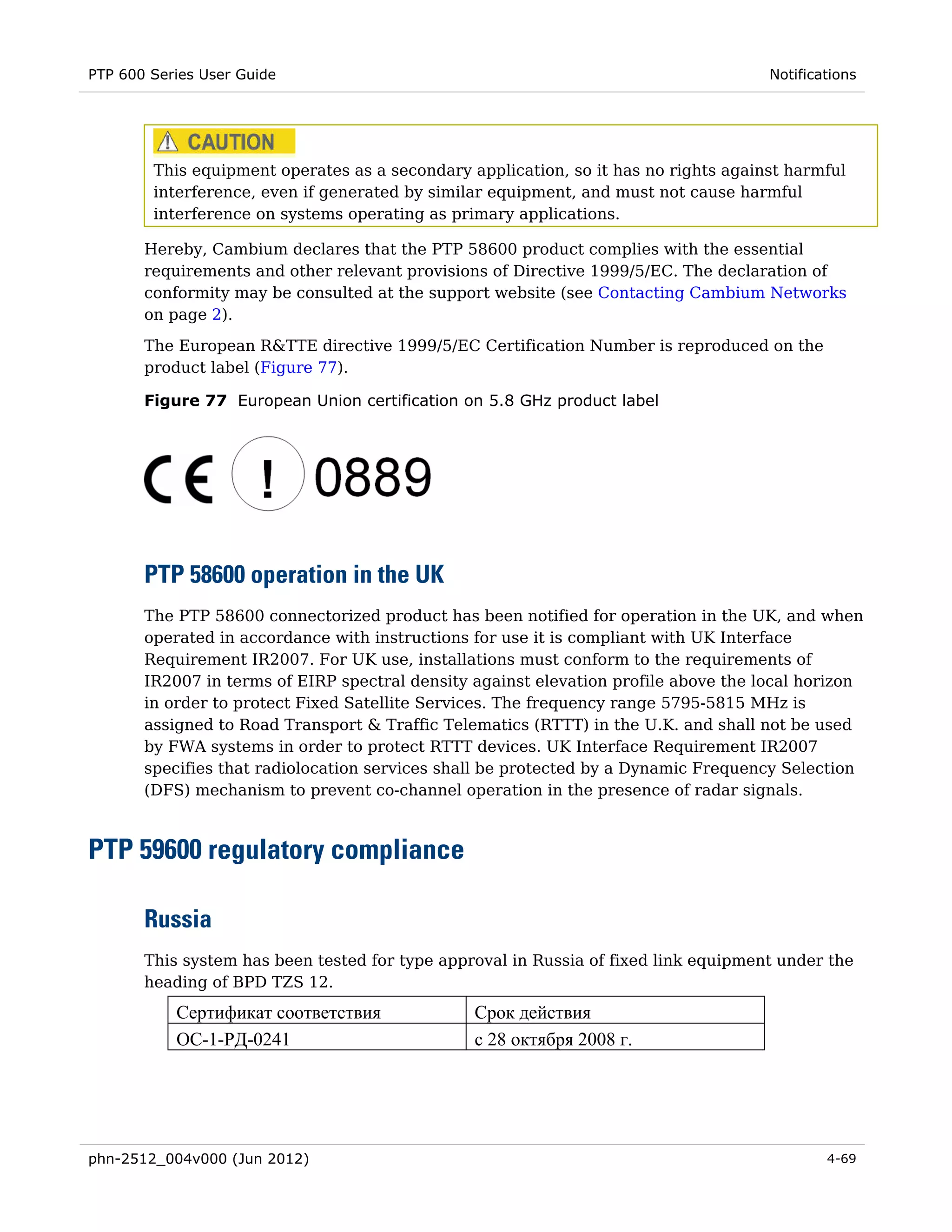 PTP 600 Series User Guide                                                            Notifications




        This equipment operates as a secondary application, so it has no rights against harmful
        interference, even if generated by similar equipment, and must not cause harmful
        interference on systems operating as primary applications.

       Hereby, Cambium declares that the PTP 58600 product complies with the essential
       requirements and other relevant provisions of Directive 1999/5/EC. The declaration of
       conformity may be consulted at the support website (see Contacting Cambium Networks
       on page 2).
       The European R&TTE directive 1999/5/EC Certification Number is reproduced on the
       product label (Figure 77).

       Figure 77 European Union certification on 5.8 GHz product label




       PTP 58600 operation in the UK
       The PTP 58600 connectorized product has been notified for operation in the UK, and when
       operated in accordance with instructions for use it is compliant with UK Interface
       Requirement IR2007. For UK use, installations must conform to the requirements of
       IR2007 in terms of EIRP spectral density against elevation profile above the local horizon
       in order to protect Fixed Satellite Services. The frequency range 5795-5815 MHz is
       assigned to Road Transport & Traffic Telematics (RTTT) in the U.K. and shall not be used
       by FWA systems in order to protect RTTT devices. UK Interface Requirement IR2007
       specifies that radiolocation services shall be protected by a Dynamic Frequency Selection
       (DFS) mechanism to prevent co-channel operation in the presence of radar signals.



PTP 59600 regulatory compliance

       Russia
       This system has been tested for type approval in Russia of fixed link equipment under the
       heading of BPD TZS 12.
           Сертификат соответствия              Срок действия
           ОС-1-РД-0241                         с 28 октября 2008 г.




phn-2512_004v000 (Jun 2012)                                                                  4-69
 