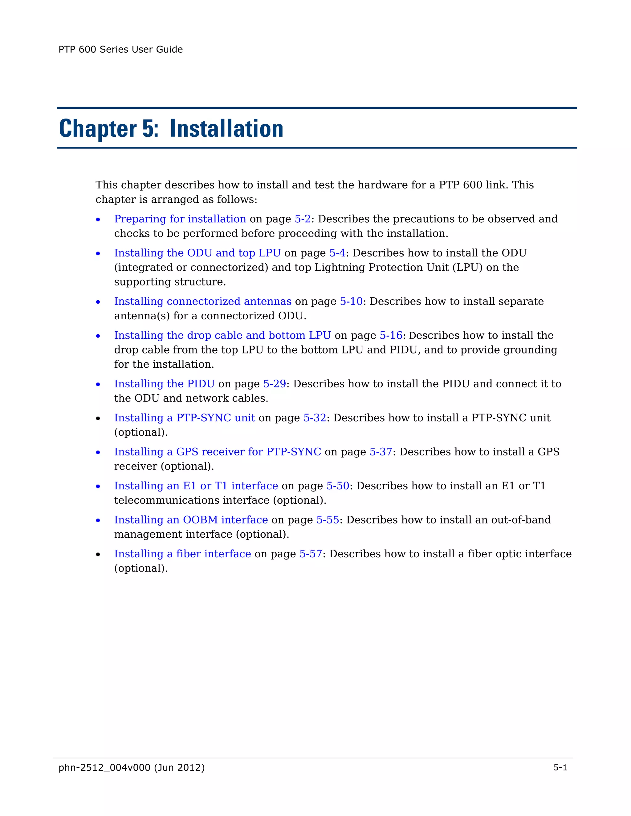 PTP 600 Series User Guide




Chapter 5: Installation

       This chapter describes how to install and test the hardware for a PTP 600 link. This
       chapter is arranged as follows:
       •   Preparing for installation on page 5-2: Describes the precautions to be observed and
           checks to be performed before proceeding with the installation.
       •   Installing the ODU and top LPU on page 5-4: Describes how to install the ODU
           (integrated or connectorized) and top Lightning Protection Unit (LPU) on the
           supporting structure.
       •   Installing connectorized antennas on page 5-10: Describes how to install separate
           antenna(s) for a connectorized ODU.
       •   Installing the drop cable and bottom LPU on page 5-16: Describes how to install the
           drop cable from the top LPU to the bottom LPU and PIDU, and to provide grounding
           for the installation.
       •   Installing the PIDU on page 5-29: Describes how to install the PIDU and connect it to
           the ODU and network cables.
       •   Installing a PTP-SYNC unit on page 5-32: Describes how to install a PTP-SYNC unit
           (optional).
       •   Installing a GPS receiver for PTP-SYNC on page 5-37: Describes how to install a GPS
           receiver (optional).
       •   Installing an E1 or T1 interface on page 5-50: Describes how to install an E1 or T1
           telecommunications interface (optional).
       •   Installing an OOBM interface on page 5-55: Describes how to install an out-of-band
           management interface (optional).
       •   Installing a fiber interface on page 5-57: Describes how to install a fiber optic interface
           (optional).




phn-2512_004v000 (Jun 2012)                                                                       5-1
 