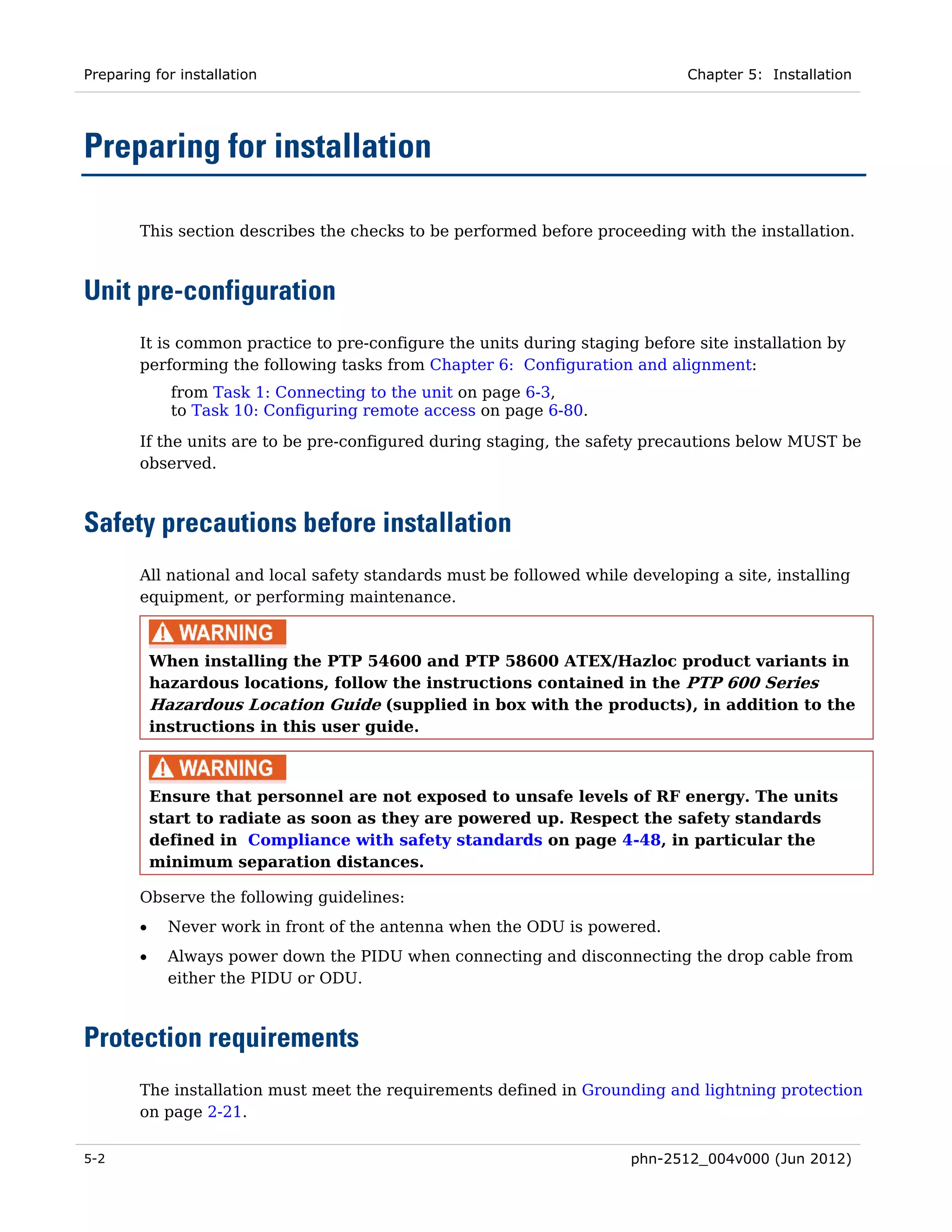 Preparing for installation                                                    Chapter 5: Installation




Preparing for installation

        This section describes the checks to be performed before proceeding with the installation.



Unit pre-configuration
        It is common practice to pre-configure the units during staging before site installation by
        performing the following tasks from Chapter 6: Configuration and alignment:
              from Task 1: Connecting to the unit on page 6-3,
              to Task 10: Configuring remote access on page 6-80.
        If the units are to be pre-configured during staging, the safety precautions below MUST be
        observed.



Safety precautions before installation
        All national and local safety standards must be followed while developing a site, installing
        equipment, or performing maintenance.



            When installing the PTP 54600 and PTP 58600 ATEX/Hazloc product variants in
            hazardous locations, follow the instructions contained in the PTP 600 Series
            Hazardous Location Guide (supplied in box with the products), in addition to the
            instructions in this user guide.



            Ensure that personnel are not exposed to unsafe levels of RF energy. The units
            start to radiate as soon as they are powered up. Respect the safety standards
            defined in Compliance with safety standards on page 4-48, in particular the
            minimum separation distances.

        Observe the following guidelines:
        •     Never work in front of the antenna when the ODU is powered.
        •     Always power down the PIDU when connecting and disconnecting the drop cable from
              either the PIDU or ODU.



Protection requirements
        The installation must meet the requirements defined in Grounding and lightning protection
        on page 2-21.

5-2                                                                    phn-2512_004v000 (Jun 2012)
 