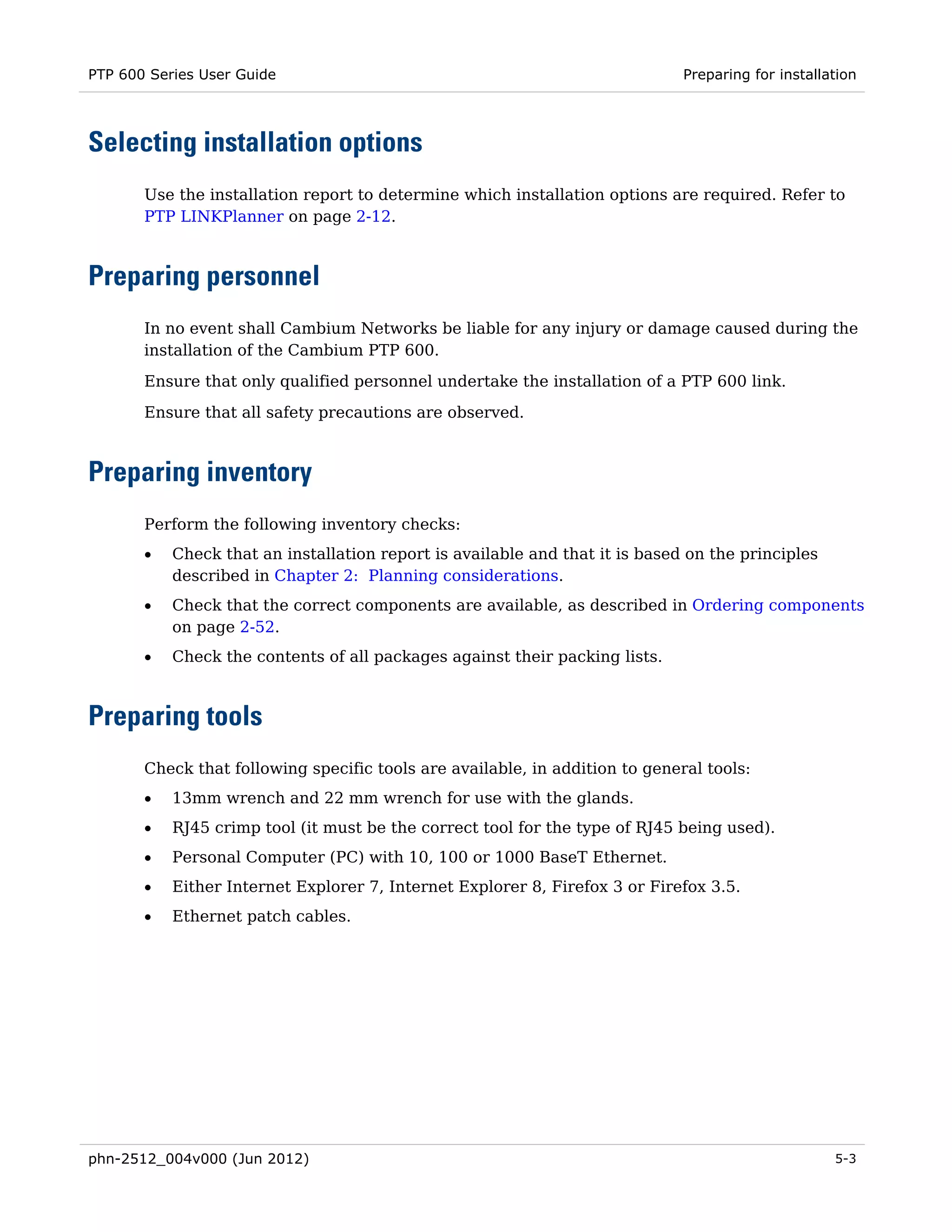 PTP 600 Series User Guide                                                     Preparing for installation




Selecting installation options
       Use the installation report to determine which installation options are required. Refer to
       PTP LINKPlanner on page 2-12.



Preparing personnel
       In no event shall Cambium Networks be liable for any injury or damage caused during the
       installation of the Cambium PTP 600.
       Ensure that only qualified personnel undertake the installation of a PTP 600 link.
       Ensure that all safety precautions are observed.



Preparing inventory
       Perform the following inventory checks:
       •   Check that an installation report is available and that it is based on the principles
           described in Chapter 2: Planning considerations.
       •   Check that the correct components are available, as described in Ordering components
           on page 2-52.
       •   Check the contents of all packages against their packing lists.



Preparing tools
       Check that following specific tools are available, in addition to general tools:
       •   13mm wrench and 22 mm wrench for use with the glands.
       •   RJ45 crimp tool (it must be the correct tool for the type of RJ45 being used).
       •   Personal Computer (PC) with 10, 100 or 1000 BaseT Ethernet.
       •   Either Internet Explorer 7, Internet Explorer 8, Firefox 3 or Firefox 3.5.
       •   Ethernet patch cables.




phn-2512_004v000 (Jun 2012)                                                                         5-3
 