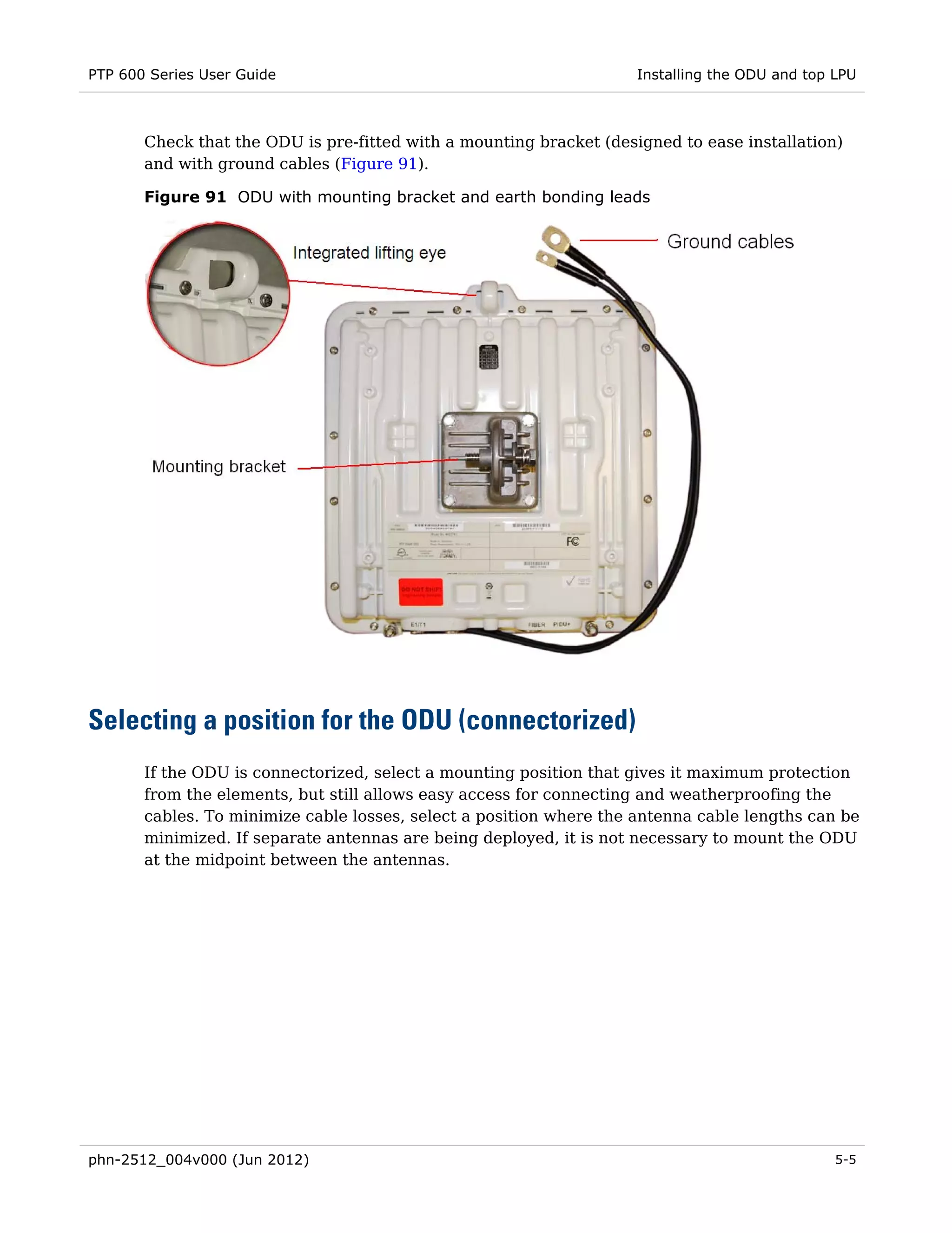PTP 600 Series User Guide                                            Installing the ODU and top LPU



       Check that the ODU is pre-fitted with a mounting bracket (designed to ease installation)
       and with ground cables (Figure 91).

       Figure 91 ODU with mounting bracket and earth bonding leads




Selecting a position for the ODU (connectorized)
       If the ODU is connectorized, select a mounting position that gives it maximum protection
       from the elements, but still allows easy access for connecting and weatherproofing the
       cables. To minimize cable losses, select a position where the antenna cable lengths can be
       minimized. If separate antennas are being deployed, it is not necessary to mount the ODU
       at the midpoint between the antennas.




phn-2512_004v000 (Jun 2012)                                                                     5-5
 