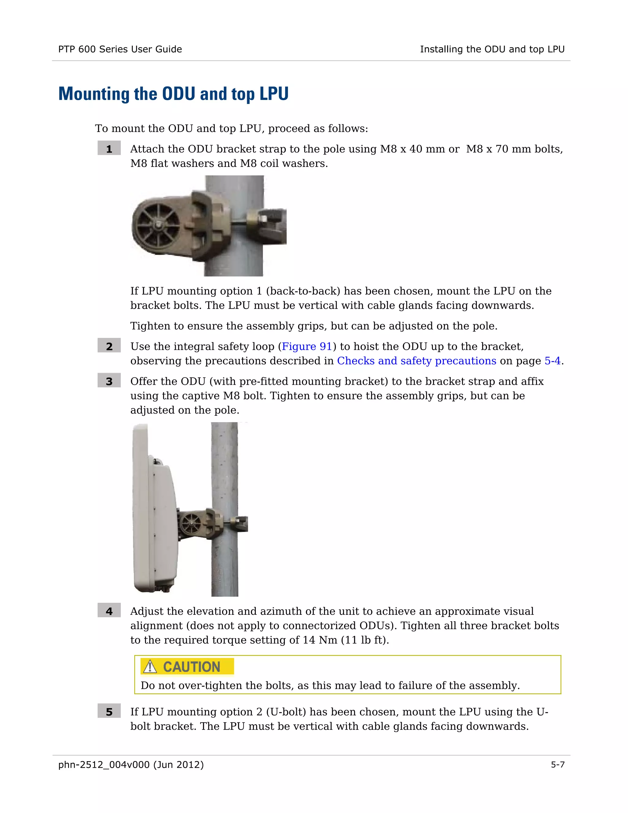 PTP 600 Series User Guide                                              Installing the ODU and top LPU




Mounting the ODU and top LPU
       To mount the ODU and top LPU, proceed as follows:

         1    Attach the ODU bracket strap to the pole using M8 x 40 mm or M8 x 70 mm bolts,
              M8 flat washers and M8 coil washers.




              If LPU mounting option 1 (back-to-back) has been chosen, mount the LPU on the
              bracket bolts. The LPU must be vertical with cable glands facing downwards.

              Tighten to ensure the assembly grips, but can be adjusted on the pole.

         2    Use the integral safety loop (Figure 91) to hoist the ODU up to the bracket,
              observing the precautions described in Checks and safety precautions on page 5-4.

         3    Offer the ODU (with pre-fitted mounting bracket) to the bracket strap and affix
              using the captive M8 bolt. Tighten to ensure the assembly grips, but can be
              adjusted on the pole.




         4    Adjust the elevation and azimuth of the unit to achieve an approximate visual
              alignment (does not apply to connectorized ODUs). Tighten all three bracket bolts
              to the required torque setting of 14 Nm (11 lb ft).



                Do not over-tighten the bolts, as this may lead to failure of the assembly.

         5    If LPU mounting option 2 (U-bolt) has been chosen, mount the LPU using the U-
              bolt bracket. The LPU must be vertical with cable glands facing downwards.


phn-2512_004v000 (Jun 2012)                                                                       5-7
 