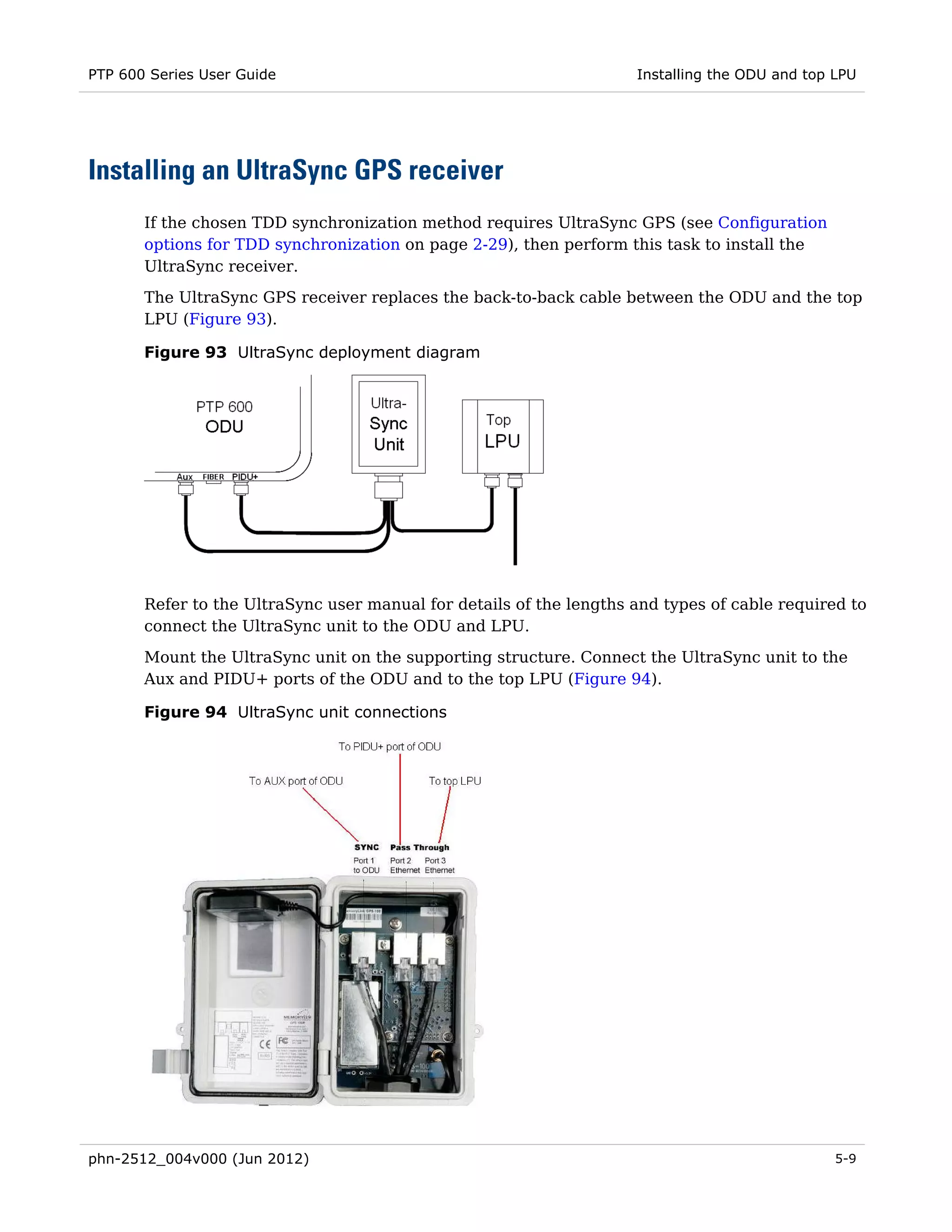 PTP 600 Series User Guide                                            Installing the ODU and top LPU




Installing an UltraSync GPS receiver
       If the chosen TDD synchronization method requires UltraSync GPS (see Configuration
       options for TDD synchronization on page 2-29), then perform this task to install the
       UltraSync receiver.
       The UltraSync GPS receiver replaces the back-to-back cable between the ODU and the top
       LPU (Figure 93).

       Figure 93 UltraSync deployment diagram




       Refer to the UltraSync user manual for details of the lengths and types of cable required to
       connect the UltraSync unit to the ODU and LPU.
       Mount the UltraSync unit on the supporting structure. Connect the UltraSync unit to the
       Aux and PIDU+ ports of the ODU and to the top LPU (Figure 94).

       Figure 94 UltraSync unit connections




phn-2512_004v000 (Jun 2012)                                                                     5-9
 