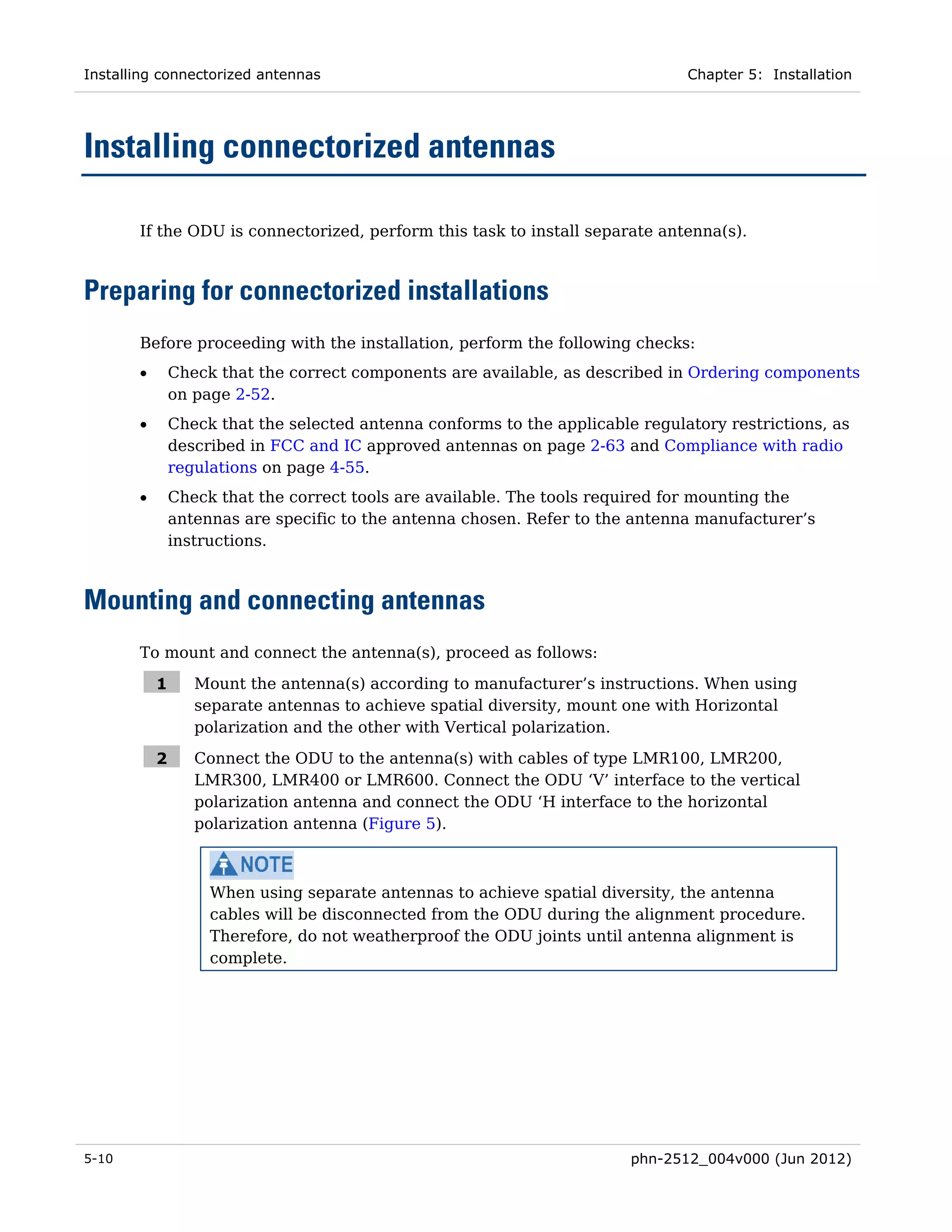 Installing connectorized antennas                                               Chapter 5: Installation




Installing connectorized antennas

       If the ODU is connectorized, perform this task to install separate antenna(s).



Preparing for connectorized installations
       Before proceeding with the installation, perform the following checks:
       •       Check that the correct components are available, as described in Ordering components
               on page 2-52.
       •       Check that the selected antenna conforms to the applicable regulatory restrictions, as
               described in FCC and IC approved antennas on page 2-63 and Compliance with radio
               regulations on page 4-55.
       •       Check that the correct tools are available. The tools required for mounting the
               antennas are specific to the antenna chosen. Refer to the antenna manufacturer’s
               instructions.



Mounting and connecting antennas
       To mount and connect the antenna(s), proceed as follows:

           1      Mount the antenna(s) according to manufacturer’s instructions. When using
                  separate antennas to achieve spatial diversity, mount one with Horizontal
                  polarization and the other with Vertical polarization.

           2      Connect the ODU to the antenna(s) with cables of type LMR100, LMR200,
                  LMR300, LMR400 or LMR600. Connect the ODU ‘V’ interface to the vertical
                  polarization antenna and connect the ODU ‘H interface to the horizontal
                  polarization antenna (Figure 5).



                    When using separate antennas to achieve spatial diversity, the antenna
                    cables will be disconnected from the ODU during the alignment procedure.
                    Therefore, do not weatherproof the ODU joints until antenna alignment is
                    complete.




5-10                                                                     phn-2512_004v000 (Jun 2012)
 