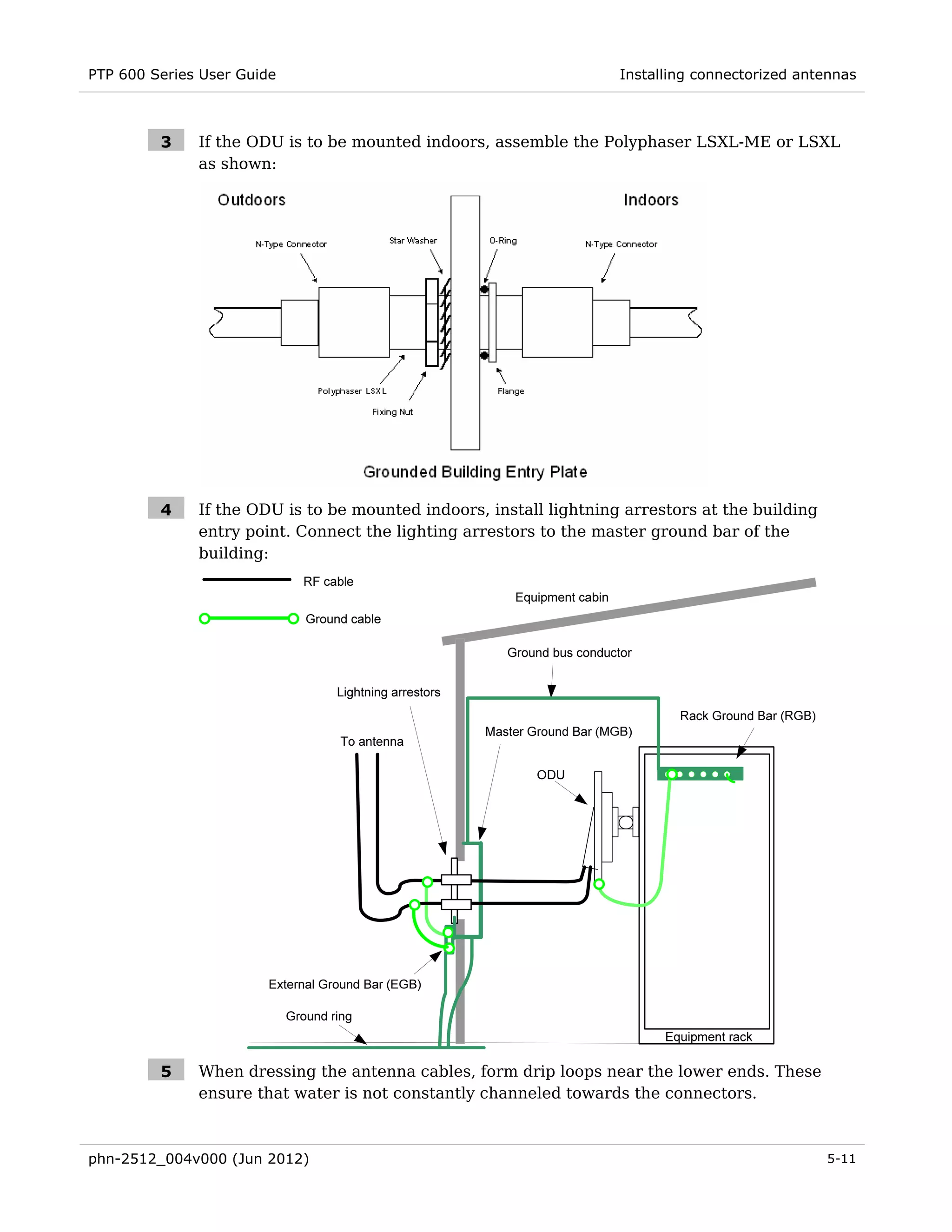 PTP 600 Series User Guide                                           Installing connectorized antennas



         3    If the ODU is to be mounted indoors, assemble the Polyphaser LSXL-ME or LSXL
              as shown:




         4    If the ODU is to be mounted indoors, install lightning arrestors at the building
              entry point. Connect the lighting arrestors to the master ground bar of the
              building:




         5    When dressing the antenna cables, form drip loops near the lower ends. These
              ensure that water is not constantly channeled towards the connectors.



phn-2512_004v000 (Jun 2012)                                                                      5-11
 