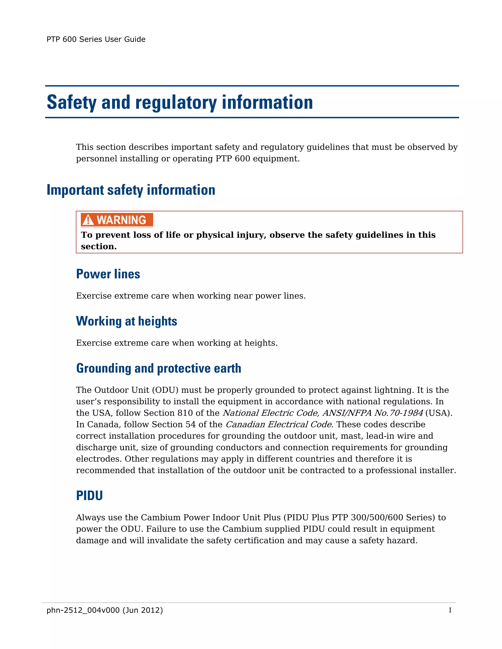 PTP 600 Series User Guide




Safety and regulatory information

       This section describes important safety and regulatory guidelines that must be observed by
       personnel installing or operating PTP 600 equipment.



Important safety information

        To prevent loss of life or physical injury, observe the safety guidelines in this
        section.


       Power lines
       Exercise extreme care when working near power lines.


       Working at heights
       Exercise extreme care when working at heights.


       Grounding and protective earth
       The Outdoor Unit (ODU) must be properly grounded to protect against lightning. It is the
       user’s responsibility to install the equipment in accordance with national regulations. In
       the USA, follow Section 810 of the National Electric Code, ANSI/NFPA No.70-1984 (USA).
       In Canada, follow Section 54 of the Canadian Electrical Code. These codes describe
       correct installation procedures for grounding the outdoor unit, mast, lead-in wire and
       discharge unit, size of grounding conductors and connection requirements for grounding
       electrodes. Other regulations may apply in different countries and therefore it is
       recommended that installation of the outdoor unit be contracted to a professional installer.


       PIDU
       Always use the Cambium Power Indoor Unit Plus (PIDU Plus PTP 300/500/600 Series) to
       power the ODU. Failure to use the Cambium supplied PIDU could result in equipment
       damage and will invalidate the safety certification and may cause a safety hazard.




phn-2512_004v000 (Jun 2012)                                                                      I
 
