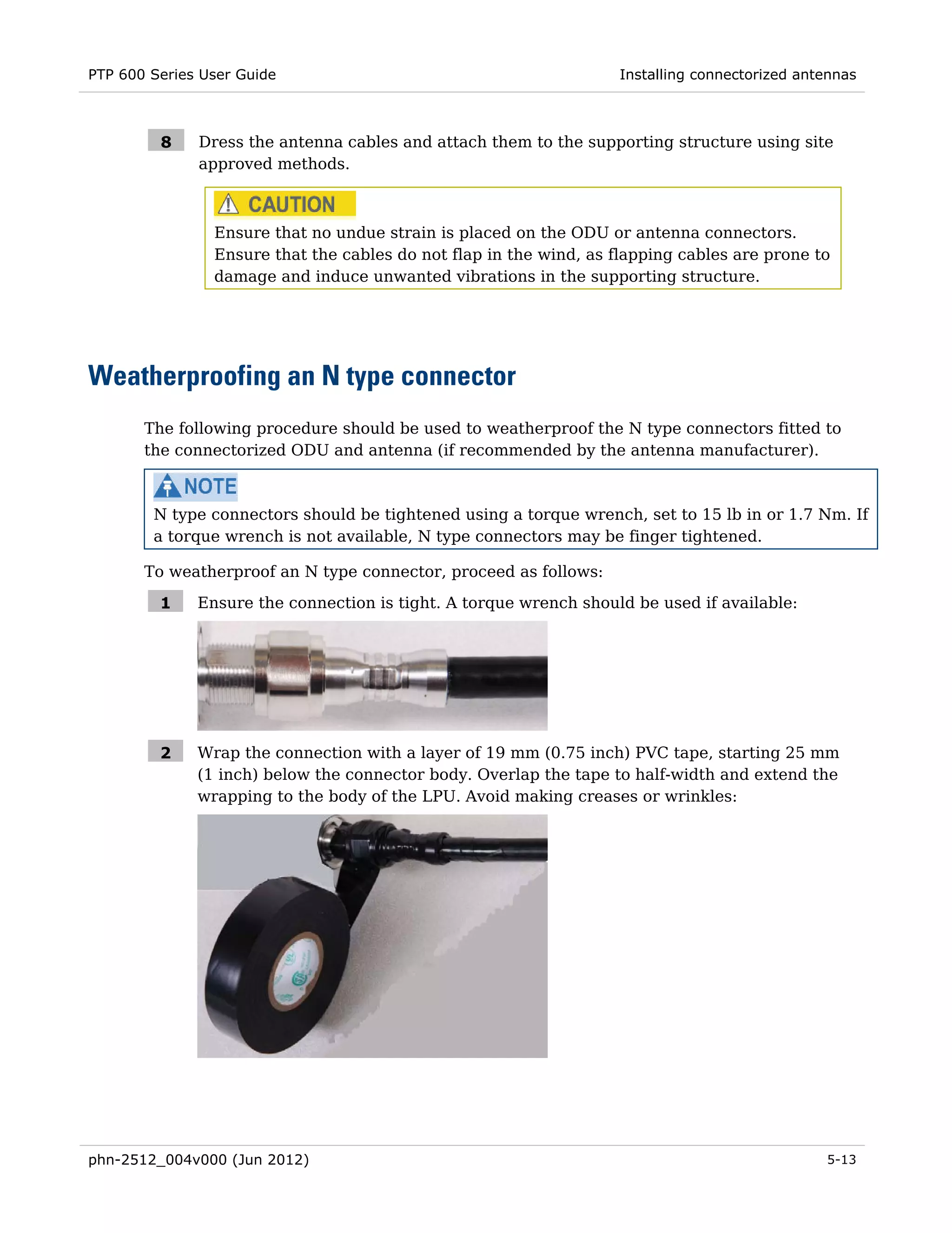 PTP 600 Series User Guide                                          Installing connectorized antennas



         8    Dress the antenna cables and attach them to the supporting structure using site
              approved methods.



                Ensure that no undue strain is placed on the ODU or antenna connectors.
                Ensure that the cables do not flap in the wind, as flapping cables are prone to
                damage and induce unwanted vibrations in the supporting structure.




Weatherproofing an N type connector
       The following procedure should be used to weatherproof the N type connectors fitted to
       the connectorized ODU and antenna (if recommended by the antenna manufacturer).



        N type connectors should be tightened using a torque wrench, set to 15 lb in or 1.7 Nm. If
        a torque wrench is not available, N type connectors may be finger tightened.

       To weatherproof an N type connector, proceed as follows:

         1    Ensure the connection is tight. A torque wrench should be used if available:




         2    Wrap the connection with a layer of 19 mm (0.75 inch) PVC tape, starting 25 mm
              (1 inch) below the connector body. Overlap the tape to half-width and extend the
              wrapping to the body of the LPU. Avoid making creases or wrinkles:




phn-2512_004v000 (Jun 2012)                                                                    5-13
 