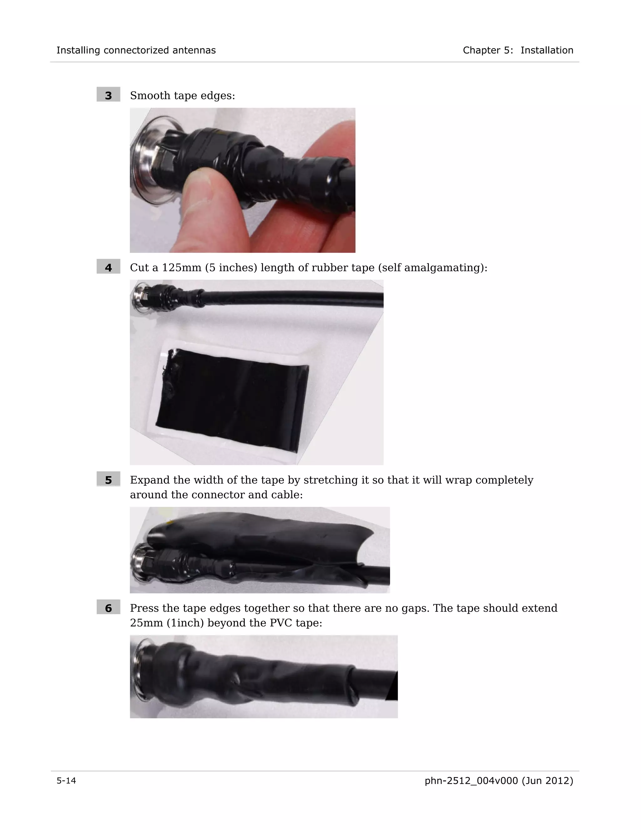 Installing connectorized antennas                                             Chapter 5: Installation



         3     Smooth tape edges:




         4     Cut a 125mm (5 inches) length of rubber tape (self amalgamating):




         5     Expand the width of the tape by stretching it so that it will wrap completely
               around the connector and cable:




         6     Press the tape edges together so that there are no gaps. The tape should extend
               25mm (1inch) beyond the PVC tape:




5-14                                                                   phn-2512_004v000 (Jun 2012)
 