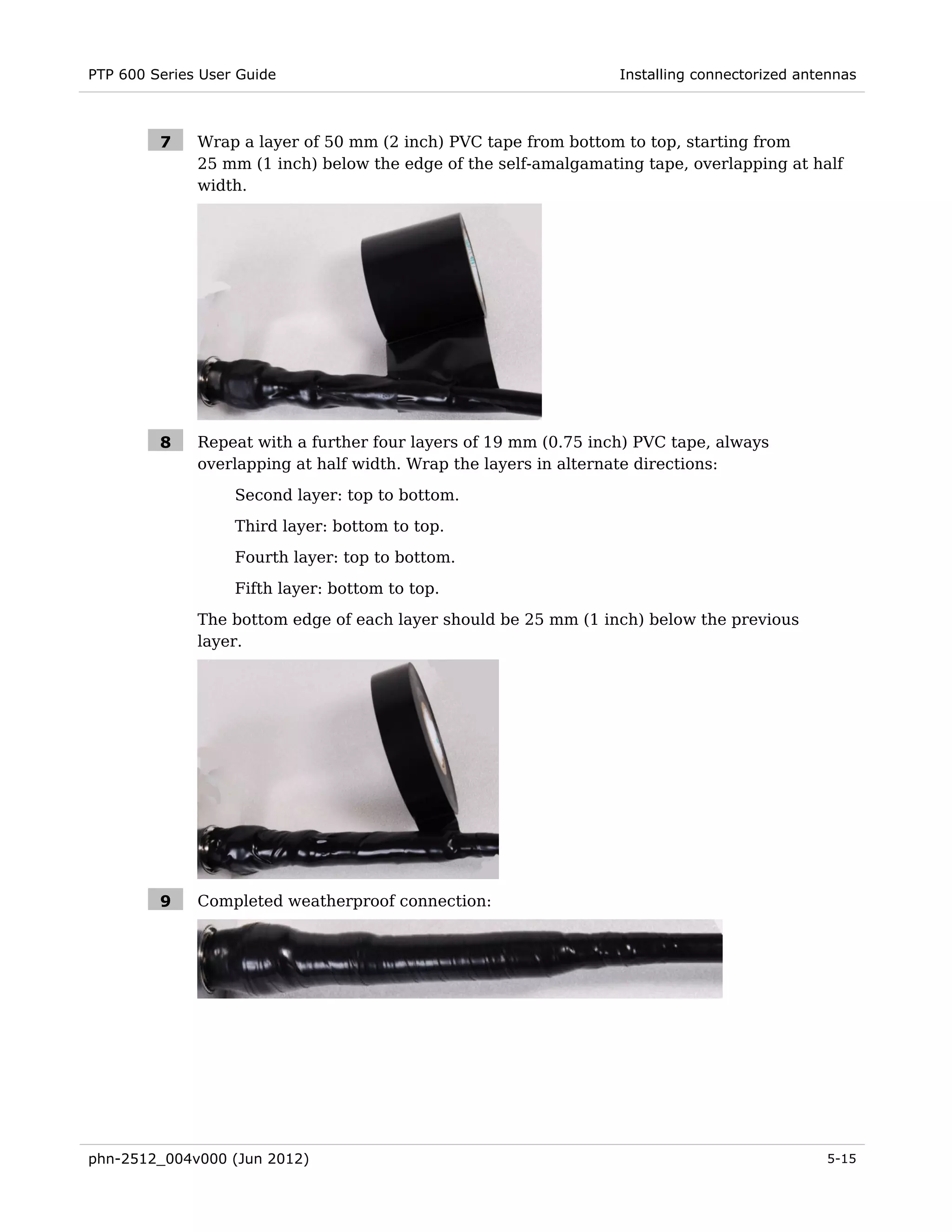 PTP 600 Series User Guide                                         Installing connectorized antennas



         7    Wrap a layer of 50 mm (2 inch) PVC tape from bottom to top, starting from
              25 mm (1 inch) below the edge of the self-amalgamating tape, overlapping at half
              width.




         8    Repeat with a further four layers of 19 mm (0.75 inch) PVC tape, always
              overlapping at half width. Wrap the layers in alternate directions:

                   Second layer: top to bottom.
                   Third layer: bottom to top.
                   Fourth layer: top to bottom.
                   Fifth layer: bottom to top.
              The bottom edge of each layer should be 25 mm (1 inch) below the previous
              layer.




         9    Completed weatherproof connection:




phn-2512_004v000 (Jun 2012)                                                                   5-15
 