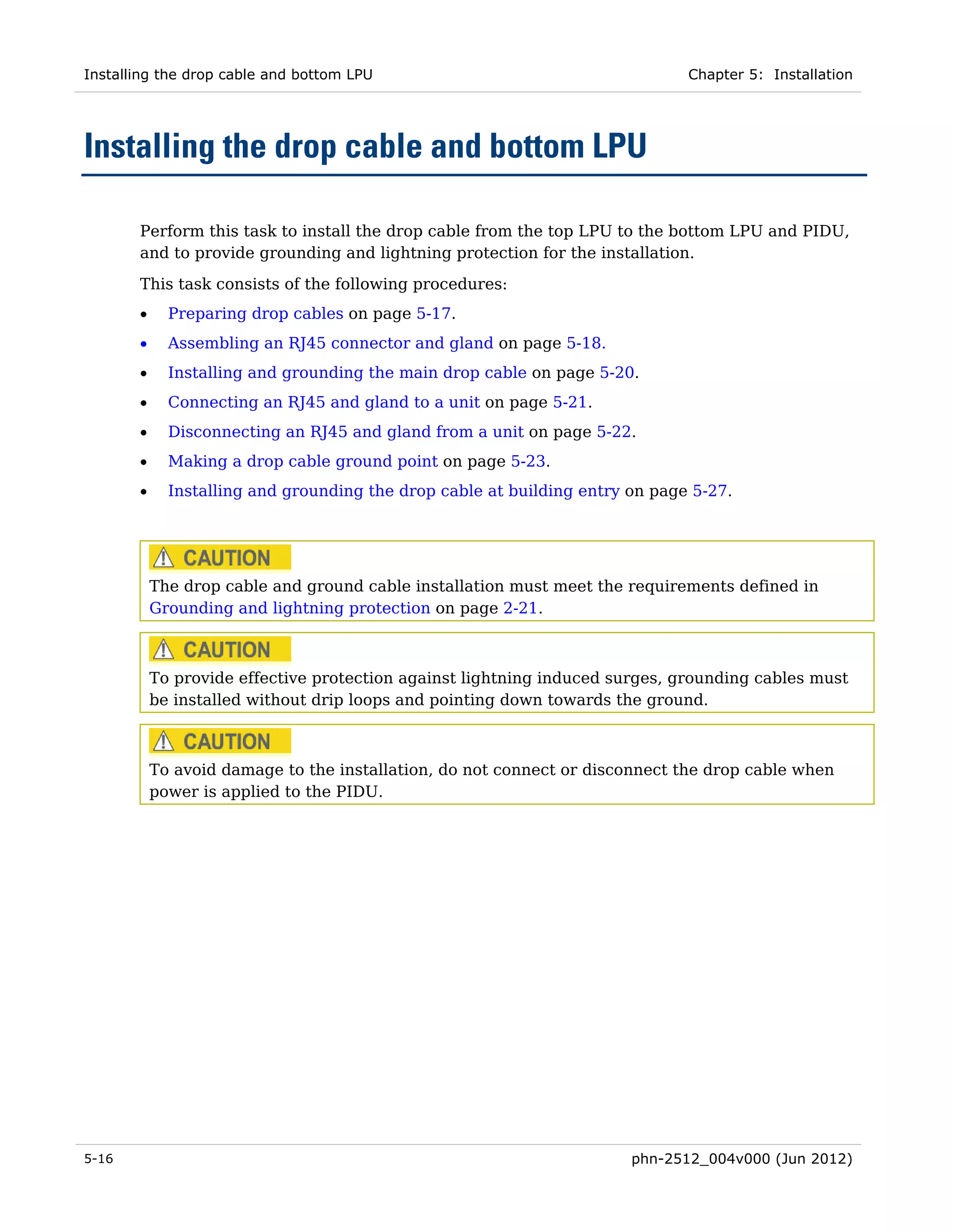 Installing the drop cable and bottom LPU                                      Chapter 5: Installation




Installing the drop cable and bottom LPU

       Perform this task to install the drop cable from the top LPU to the bottom LPU and PIDU,
       and to provide grounding and lightning protection for the installation.

       This task consists of the following procedures:
       •     Preparing drop cables on page 5-17.
       •     Assembling an RJ45 connector and gland on page 5-18.
       •     Installing and grounding the main drop cable on page 5-20.
       •     Connecting an RJ45 and gland to a unit on page 5-21.
       •     Disconnecting an RJ45 and gland from a unit on page 5-22.
       •     Making a drop cable ground point on page 5-23.
       •     Installing and grounding the drop cable at building entry on page 5-27.




           The drop cable and ground cable installation must meet the requirements defined in
           Grounding and lightning protection on page 2-21.



           To provide effective protection against lightning induced surges, grounding cables must
           be installed without drip loops and pointing down towards the ground.



           To avoid damage to the installation, do not connect or disconnect the drop cable when
           power is applied to the PIDU.




5-16                                                                   phn-2512_004v000 (Jun 2012)
 