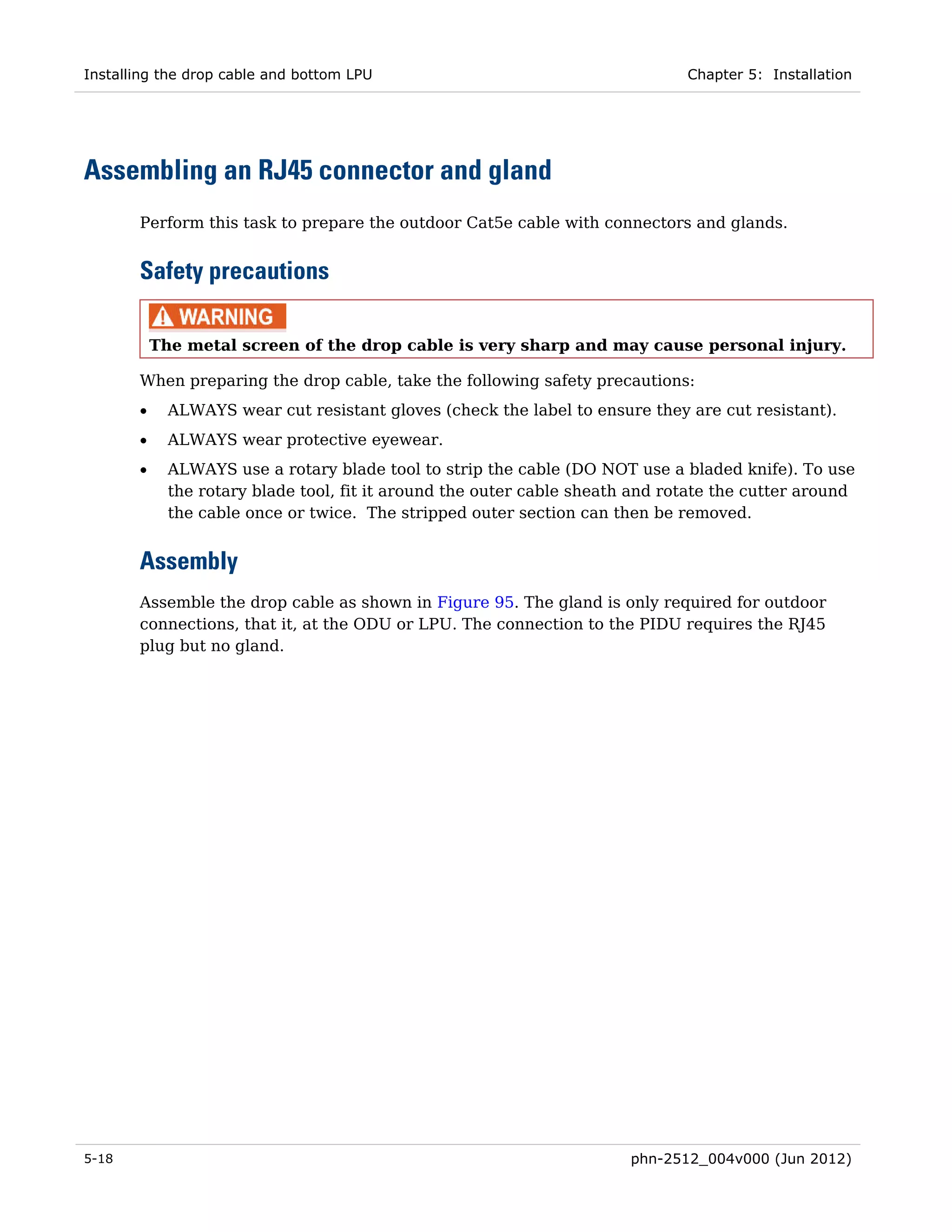 Installing the drop cable and bottom LPU                                       Chapter 5: Installation




Assembling an RJ45 connector and gland
       Perform this task to prepare the outdoor Cat5e cable with connectors and glands.


       Safety precautions

           The metal screen of the drop cable is very sharp and may cause personal injury.

       When preparing the drop cable, take the following safety precautions:
       •     ALWAYS wear cut resistant gloves (check the label to ensure they are cut resistant).
       •     ALWAYS wear protective eyewear.
       •     ALWAYS use a rotary blade tool to strip the cable (DO NOT use a bladed knife). To use
             the rotary blade tool, fit it around the outer cable sheath and rotate the cutter around
             the cable once or twice. The stripped outer section can then be removed.


       Assembly
       Assemble the drop cable as shown in Figure 95. The gland is only required for outdoor
       connections, that it, at the ODU or LPU. The connection to the PIDU requires the RJ45
       plug but no gland.




5-18                                                                    phn-2512_004v000 (Jun 2012)
 