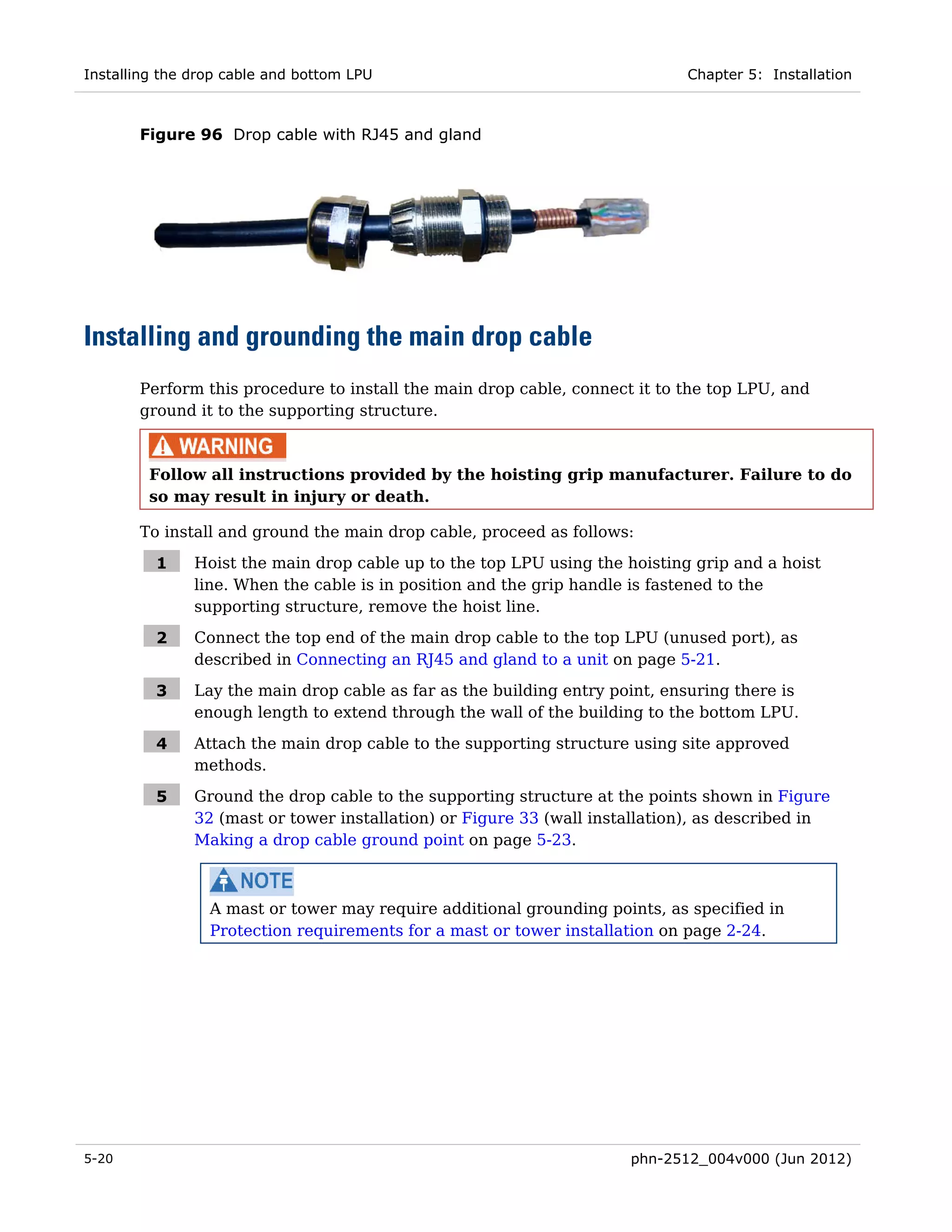 Installing the drop cable and bottom LPU                                     Chapter 5: Installation



       Figure 96 Drop cable with RJ45 and gland




Installing and grounding the main drop cable
       Perform this procedure to install the main drop cable, connect it to the top LPU, and
       ground it to the supporting structure.



         Follow all instructions provided by the hoisting grip manufacturer. Failure to do
         so may result in injury or death.

       To install and ground the main drop cable, proceed as follows:

          1    Hoist the main drop cable up to the top LPU using the hoisting grip and a hoist
               line. When the cable is in position and the grip handle is fastened to the
               supporting structure, remove the hoist line.

          2    Connect the top end of the main drop cable to the top LPU (unused port), as
               described in Connecting an RJ45 and gland to a unit on page 5-21.

          3    Lay the main drop cable as far as the building entry point, ensuring there is
               enough length to extend through the wall of the building to the bottom LPU.

          4    Attach the main drop cable to the supporting structure using site approved
               methods.

          5    Ground the drop cable to the supporting structure at the points shown in Figure
               32 (mast or tower installation) or Figure 33 (wall installation), as described in
               Making a drop cable ground point on page 5-23.



                 A mast or tower may require additional grounding points, as specified in
                 Protection requirements for a mast or tower installation on page 2-24.




5-20                                                                  phn-2512_004v000 (Jun 2012)
 