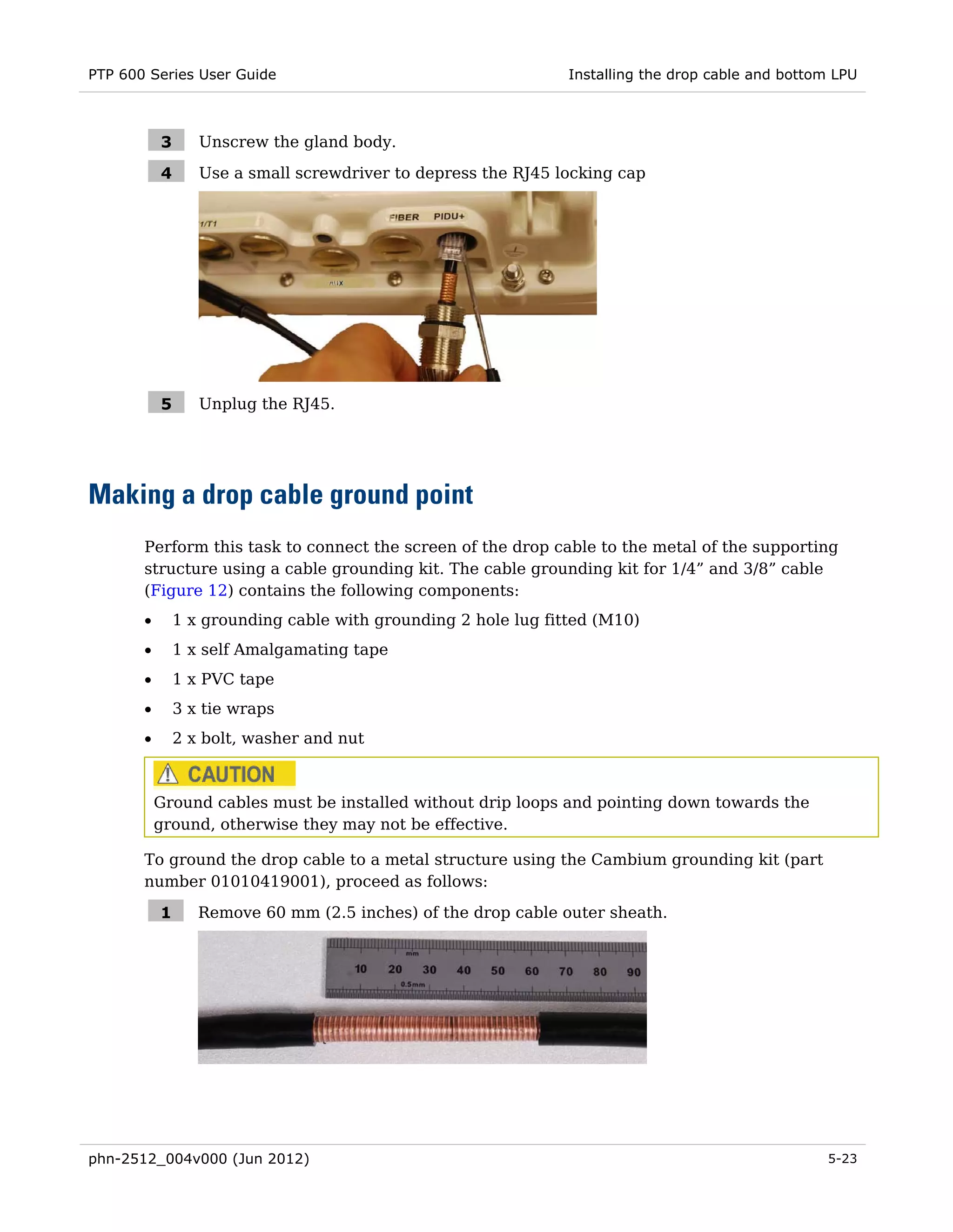 PTP 600 Series User Guide                                       Installing the drop cable and bottom LPU



           3      Unscrew the gland body.

           4      Use a small screwdriver to depress the RJ45 locking cap




           5      Unplug the RJ45.




Making a drop cable ground point
       Perform this task to connect the screen of the drop cable to the metal of the supporting
       structure using a cable grounding kit. The cable grounding kit for 1/4” and 3/8” cable
       (Figure 12) contains the following components:
       •       1 x grounding cable with grounding 2 hole lug fitted (M10)
       •       1 x self Amalgamating tape
       •       1 x PVC tape
       •       3 x tie wraps
       •       2 x bolt, washer and nut



           Ground cables must be installed without drip loops and pointing down towards the
           ground, otherwise they may not be effective.

       To ground the drop cable to a metal structure using the Cambium grounding kit (part
       number 01010419001), proceed as follows:

           1      Remove 60 mm (2.5 inches) of the drop cable outer sheath.




phn-2512_004v000 (Jun 2012)                                                                        5-23
 