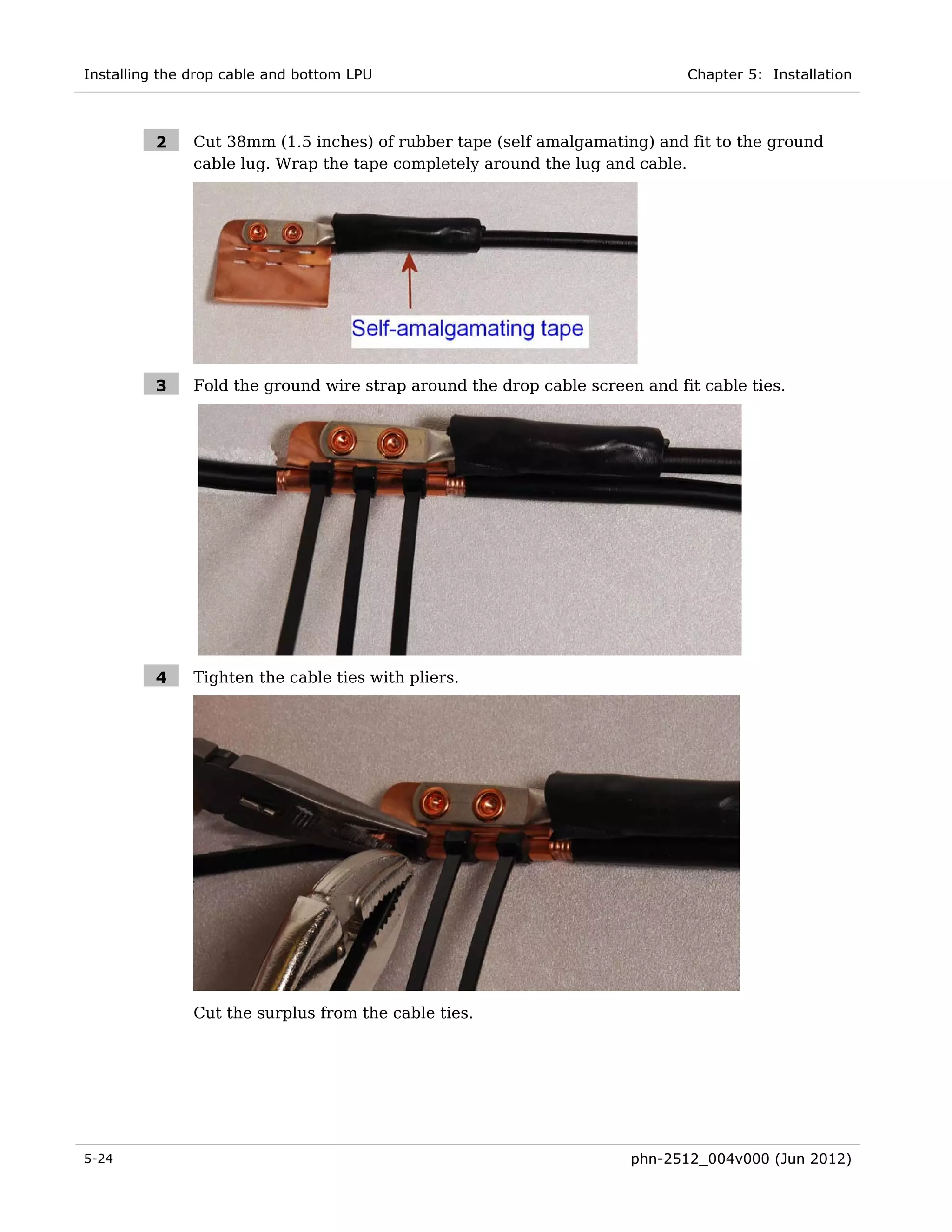 Installing the drop cable and bottom LPU                                     Chapter 5: Installation



         2     Cut 38mm (1.5 inches) of rubber tape (self amalgamating) and fit to the ground
               cable lug. Wrap the tape completely around the lug and cable.




         3     Fold the ground wire strap around the drop cable screen and fit cable ties.




         4     Tighten the cable ties with pliers.




               Cut the surplus from the cable ties.




5-24                                                                  phn-2512_004v000 (Jun 2012)
 