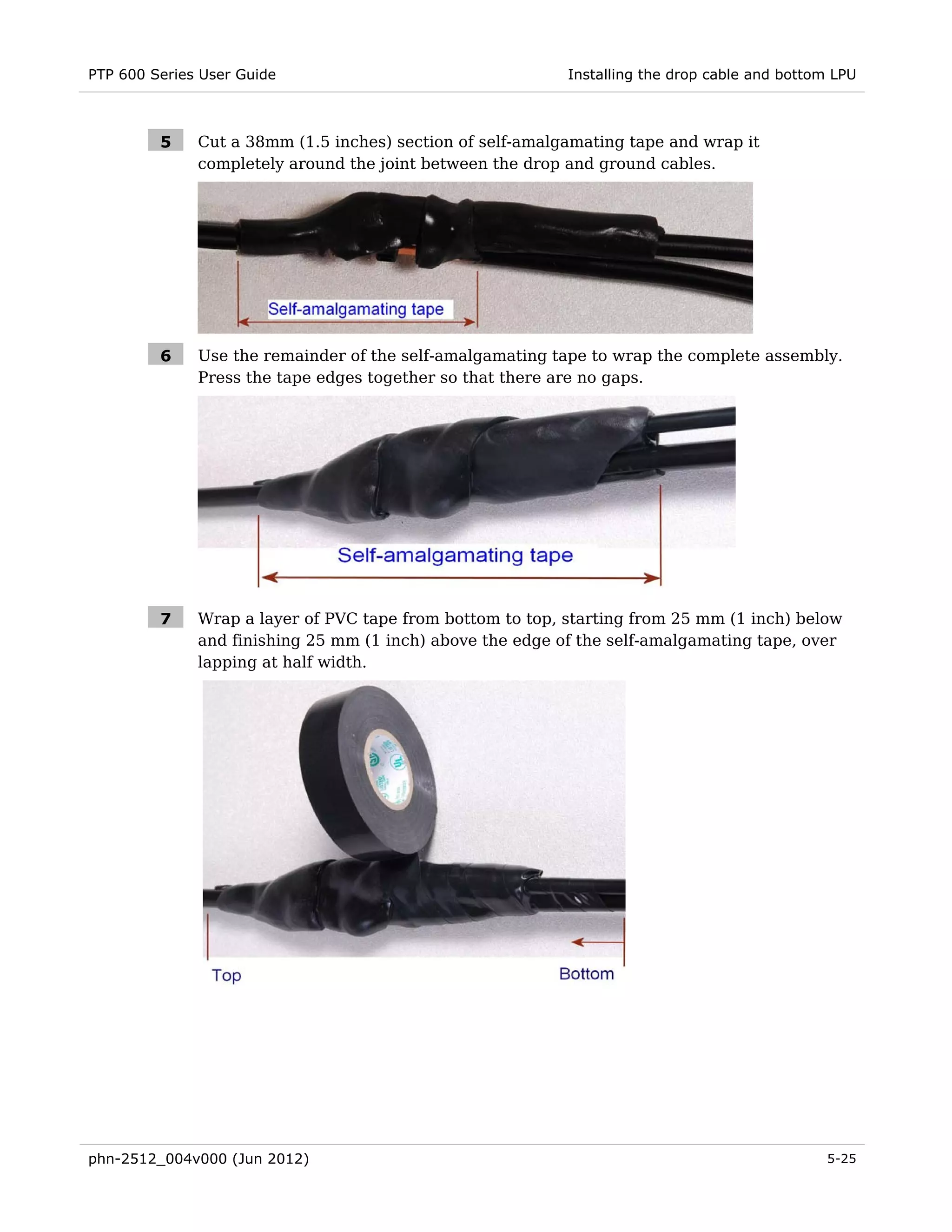PTP 600 Series User Guide                                  Installing the drop cable and bottom LPU



         5    Cut a 38mm (1.5 inches) section of self-amalgamating tape and wrap it
              completely around the joint between the drop and ground cables.




         6    Use the remainder of the self-amalgamating tape to wrap the complete assembly.
              Press the tape edges together so that there are no gaps.




         7    Wrap a layer of PVC tape from bottom to top, starting from 25 mm (1 inch) below
              and finishing 25 mm (1 inch) above the edge of the self-amalgamating tape, over
              lapping at half width.




phn-2512_004v000 (Jun 2012)                                                                   5-25
 