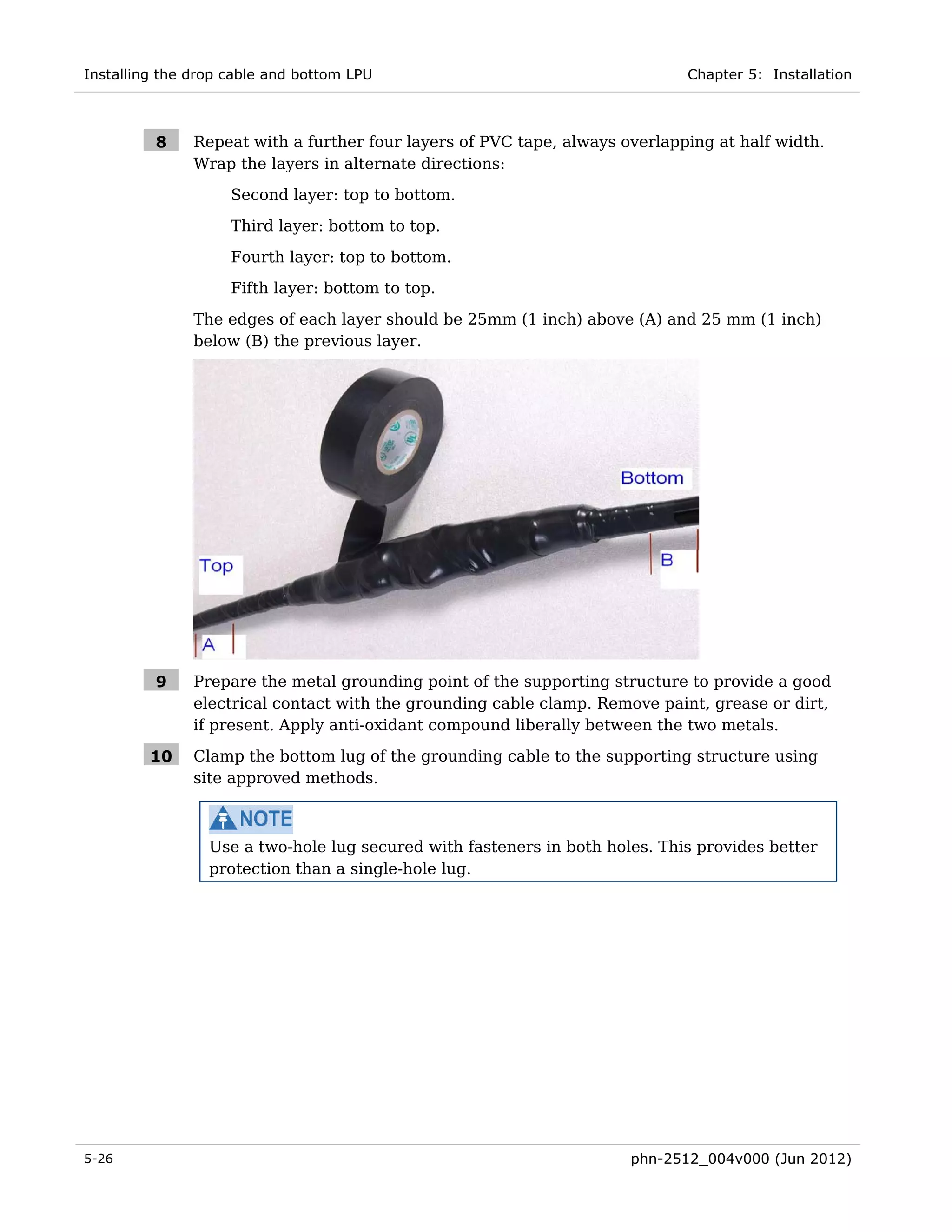 Installing the drop cable and bottom LPU                                     Chapter 5: Installation



         8     Repeat with a further four layers of PVC tape, always overlapping at half width.
               Wrap the layers in alternate directions:
                    Second layer: top to bottom.
                    Third layer: bottom to top.
                    Fourth layer: top to bottom.
                    Fifth layer: bottom to top.
               The edges of each layer should be 25mm (1 inch) above (A) and 25 mm (1 inch)
               below (B) the previous layer.




         9     Prepare the metal grounding point of the supporting structure to provide a good
               electrical contact with the grounding cable clamp. Remove paint, grease or dirt,
               if present. Apply anti-oxidant compound liberally between the two metals.

         10    Clamp the bottom lug of the grounding cable to the supporting structure using
               site approved methods.



                 Use a two-hole lug secured with fasteners in both holes. This provides better
                 protection than a single-hole lug.




5-26                                                                  phn-2512_004v000 (Jun 2012)
 