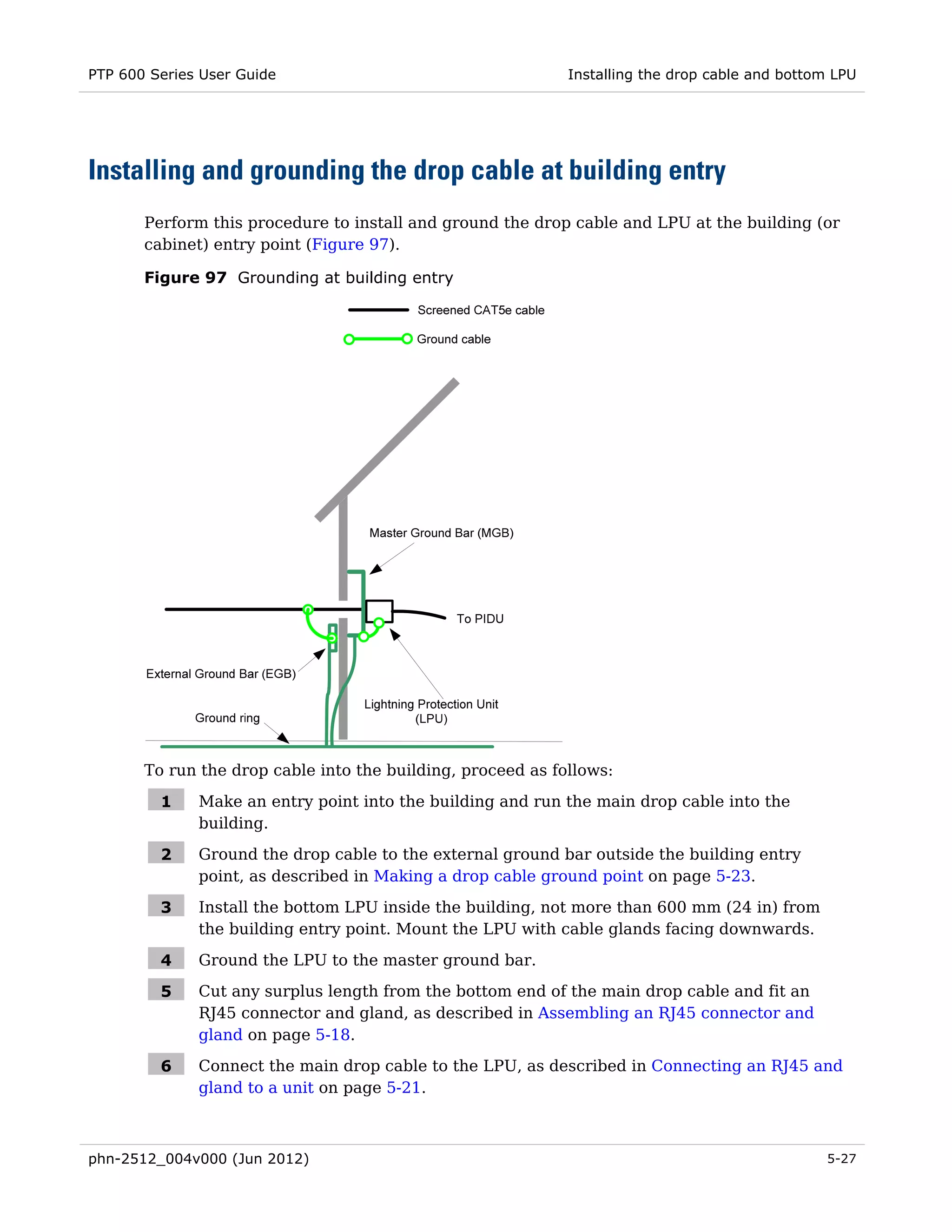 PTP 600 Series User Guide                                    Installing the drop cable and bottom LPU




Installing and grounding the drop cable at building entry
       Perform this procedure to install and ground the drop cable and LPU at the building (or
       cabinet) entry point (Figure 97).

       Figure 97 Grounding at building entry




       To run the drop cable into the building, proceed as follows:

         1    Make an entry point into the building and run the main drop cable into the
              building.

         2    Ground the drop cable to the external ground bar outside the building entry
              point, as described in Making a drop cable ground point on page 5-23.

         3    Install the bottom LPU inside the building, not more than 600 mm (24 in) from
              the building entry point. Mount the LPU with cable glands facing downwards.

         4    Ground the LPU to the master ground bar.

         5    Cut any surplus length from the bottom end of the main drop cable and fit an
              RJ45 connector and gland, as described in Assembling an RJ45 connector and
              gland on page 5-18.

         6    Connect the main drop cable to the LPU, as described in Connecting an RJ45 and
              gland to a unit on page 5-21.



phn-2512_004v000 (Jun 2012)                                                                     5-27
 