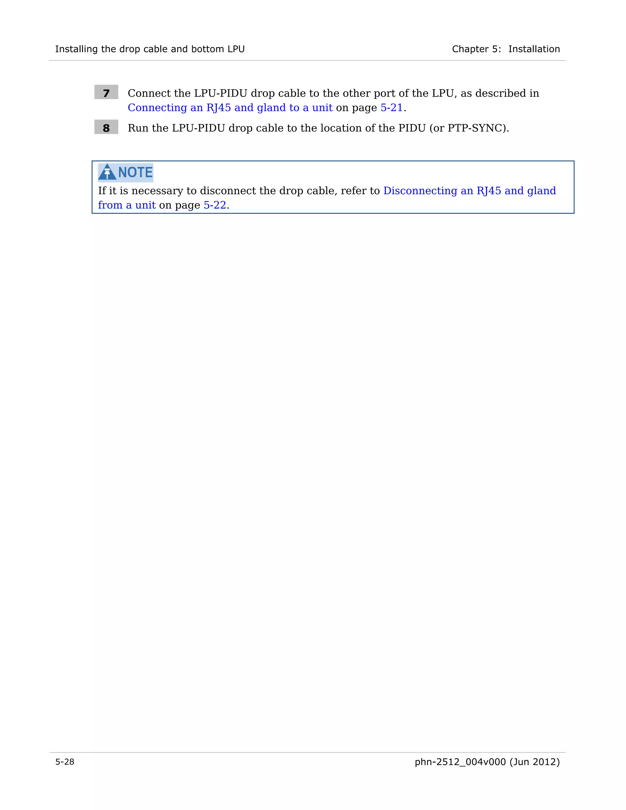 Installing the drop cable and bottom LPU                                     Chapter 5: Installation



          7    Connect the LPU-PIDU drop cable to the other port of the LPU, as described in
               Connecting an RJ45 and gland to a unit on page 5-21.

          8    Run the LPU-PIDU drop cable to the location of the PIDU (or PTP-SYNC).




         If it is necessary to disconnect the drop cable, refer to Disconnecting an RJ45 and gland
         from a unit on page 5-22.




5-28                                                                  phn-2512_004v000 (Jun 2012)
 
