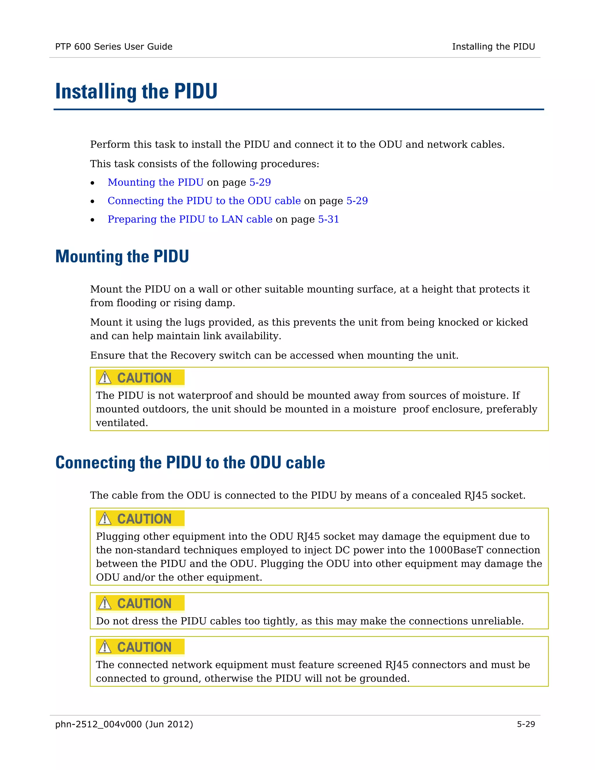 PTP 600 Series User Guide                                                         Installing the PIDU




Installing the PIDU

       Perform this task to install the PIDU and connect it to the ODU and network cables.
       This task consists of the following procedures:
       •     Mounting the PIDU on page 5-29
       •     Connecting the PIDU to the ODU cable on page 5-29
       •     Preparing the PIDU to LAN cable on page 5-31



Mounting the PIDU
       Mount the PIDU on a wall or other suitable mounting surface, at a height that protects it
       from flooding or rising damp.
       Mount it using the lugs provided, as this prevents the unit from being knocked or kicked
       and can help maintain link availability.

       Ensure that the Recovery switch can be accessed when mounting the unit.



           The PIDU is not waterproof and should be mounted away from sources of moisture. If
           mounted outdoors, the unit should be mounted in a moisture proof enclosure, preferably
           ventilated.



Connecting the PIDU to the ODU cable
       The cable from the ODU is connected to the PIDU by means of a concealed RJ45 socket.



           Plugging other equipment into the ODU RJ45 socket may damage the equipment due to
           the non-standard techniques employed to inject DC power into the 1000BaseT connection
           between the PIDU and the ODU. Plugging the ODU into other equipment may damage the
           ODU and/or the other equipment.



           Do not dress the PIDU cables too tightly, as this may make the connections unreliable.



           The connected network equipment must feature screened RJ45 connectors and must be
           connected to ground, otherwise the PIDU will not be grounded.



phn-2512_004v000 (Jun 2012)                                                                     5-29
 