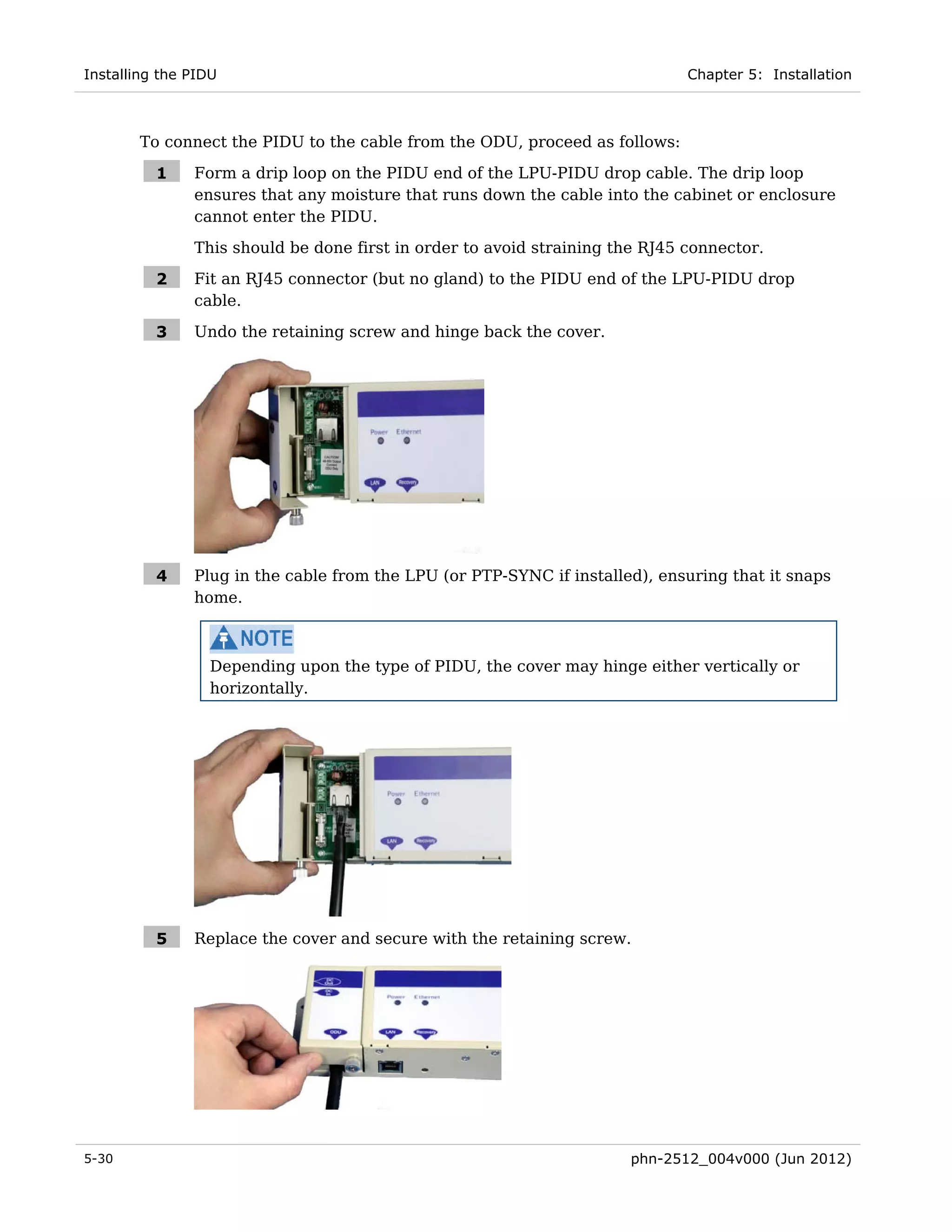 Installing the PIDU                                                           Chapter 5: Installation



       To connect the PIDU to the cable from the ODU, proceed as follows:

          1    Form a drip loop on the PIDU end of the LPU-PIDU drop cable. The drip loop
               ensures that any moisture that runs down the cable into the cabinet or enclosure
               cannot enter the PIDU.
               This should be done first in order to avoid straining the RJ45 connector.

          2    Fit an RJ45 connector (but no gland) to the PIDU end of the LPU-PIDU drop
               cable.

          3    Undo the retaining screw and hinge back the cover.




          4    Plug in the cable from the LPU (or PTP-SYNC if installed), ensuring that it snaps
               home.



                 Depending upon the type of PIDU, the cover may hinge either vertically or
                 horizontally.




          5    Replace the cover and secure with the retaining screw.




5-30                                                                  phn-2512_004v000 (Jun 2012)
 