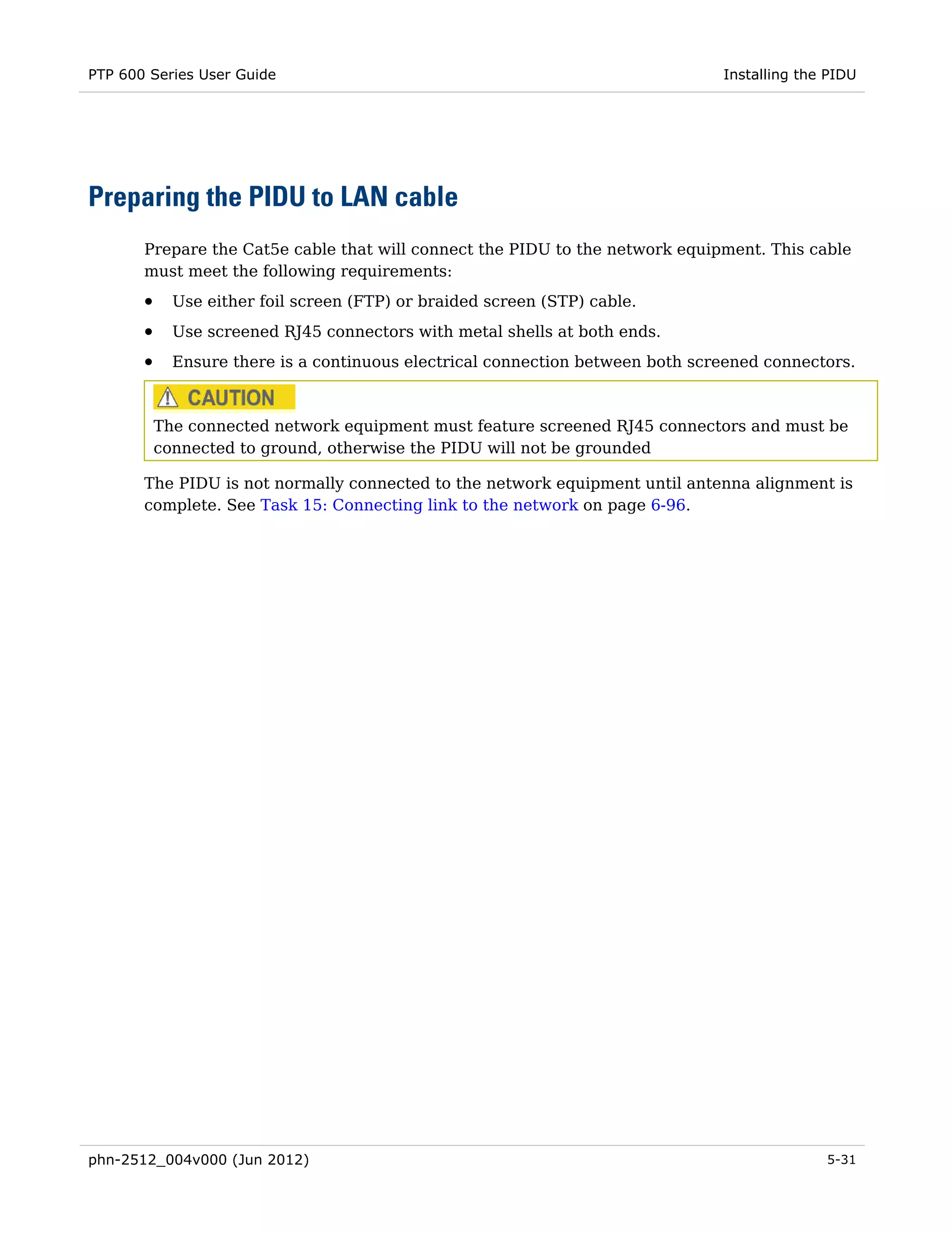 PTP 600 Series User Guide                                                       Installing the PIDU




Preparing the PIDU to LAN cable
       Prepare the Cat5e cable that will connect the PIDU to the network equipment. This cable
       must meet the following requirements:
       •     Use either foil screen (FTP) or braided screen (STP) cable.
       •     Use screened RJ45 connectors with metal shells at both ends.
       •     Ensure there is a continuous electrical connection between both screened connectors.



           The connected network equipment must feature screened RJ45 connectors and must be
           connected to ground, otherwise the PIDU will not be grounded

       The PIDU is not normally connected to the network equipment until antenna alignment is
       complete. See Task 15: Connecting link to the network on page 6-96.




phn-2512_004v000 (Jun 2012)                                                                   5-31
 