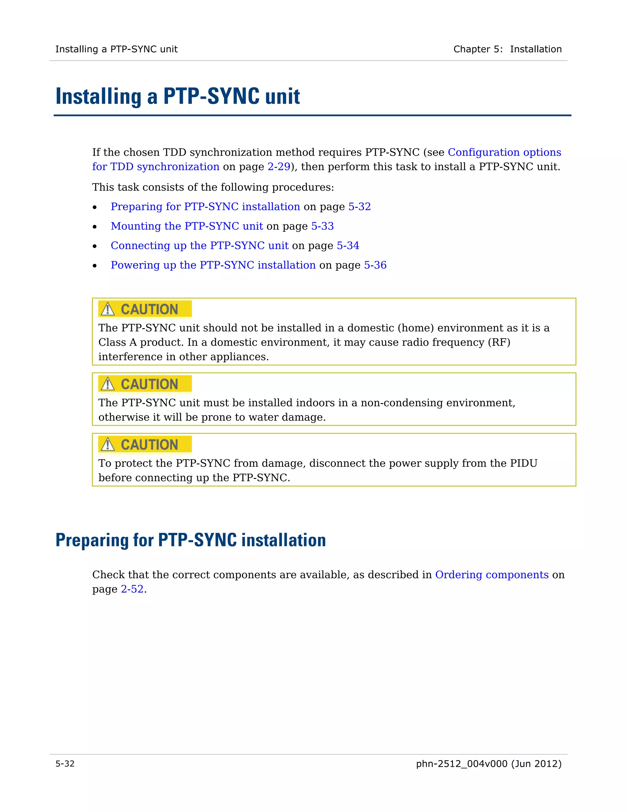 Installing a PTP-SYNC unit                                                   Chapter 5: Installation




Installing a PTP-SYNC unit

       If the chosen TDD synchronization method requires PTP-SYNC (see Configuration options
       for TDD synchronization on page 2-29), then perform this task to install a PTP-SYNC unit.

       This task consists of the following procedures:
       •     Preparing for PTP-SYNC installation on page 5-32
       •     Mounting the PTP-SYNC unit on page 5-33
       •     Connecting up the PTP-SYNC unit on page 5-34
       •     Powering up the PTP-SYNC installation on page 5-36




           The PTP-SYNC unit should not be installed in a domestic (home) environment as it is a
           Class A product. In a domestic environment, it may cause radio frequency (RF)
           interference in other appliances.



           The PTP-SYNC unit must be installed indoors in a non-condensing environment,
           otherwise it will be prone to water damage.



           To protect the PTP-SYNC from damage, disconnect the power supply from the PIDU
           before connecting up the PTP-SYNC.




Preparing for PTP-SYNC installation
       Check that the correct components are available, as described in Ordering components on
       page 2-52.




5-32                                                                  phn-2512_004v000 (Jun 2012)
 