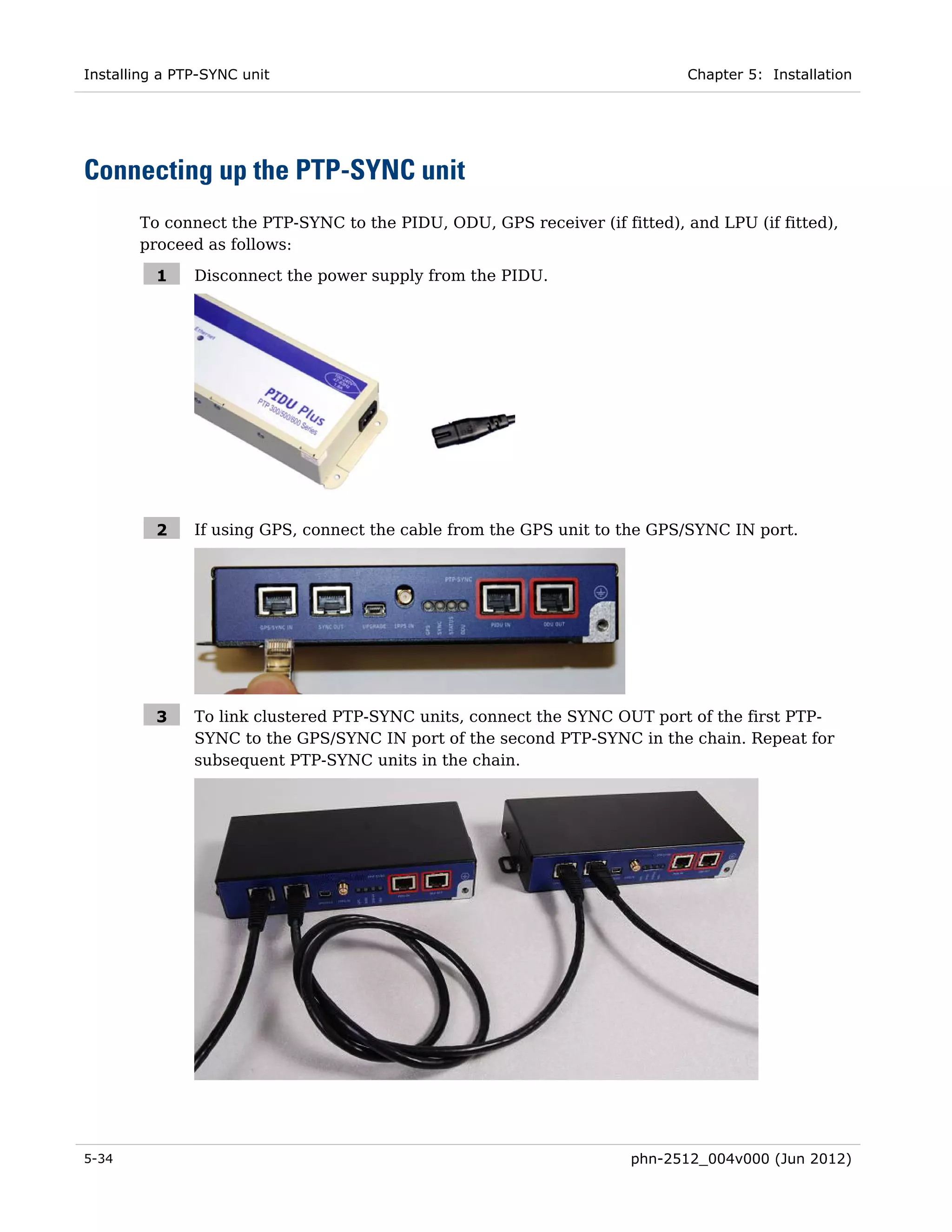 Installing a PTP-SYNC unit                                                 Chapter 5: Installation




Connecting up the PTP-SYNC unit
       To connect the PTP-SYNC to the PIDU, ODU, GPS receiver (if fitted), and LPU (if fitted),
       proceed as follows:

          1    Disconnect the power supply from the PIDU.




          2    If using GPS, connect the cable from the GPS unit to the GPS/SYNC IN port.




          3    To link clustered PTP-SYNC units, connect the SYNC OUT port of the first PTP-
               SYNC to the GPS/SYNC IN port of the second PTP-SYNC in the chain. Repeat for
               subsequent PTP-SYNC units in the chain.




5-34                                                                phn-2512_004v000 (Jun 2012)
 