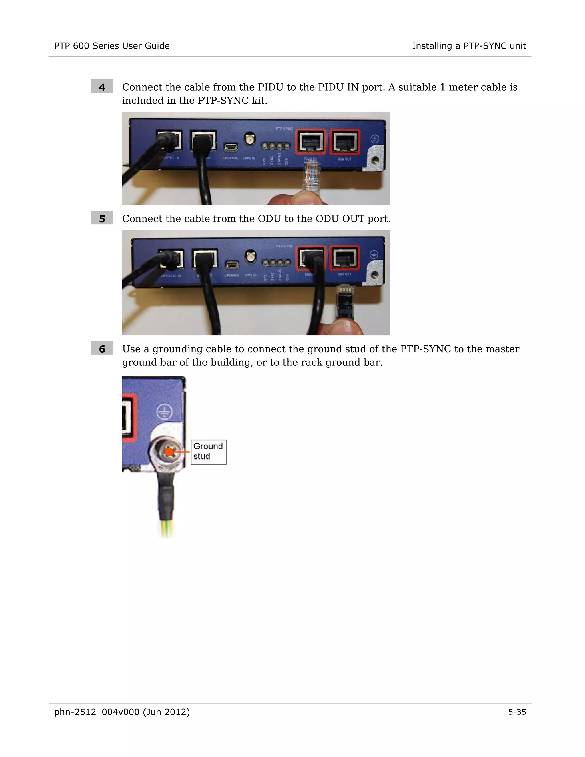 PTP 600 Series User Guide                                               Installing a PTP-SYNC unit



         4    Connect the cable from the PIDU to the PIDU IN port. A suitable 1 meter cable is
              included in the PTP-SYNC kit.




         5    Connect the cable from the ODU to the ODU OUT port.




         6    Use a grounding cable to connect the ground stud of the PTP-SYNC to the master
              ground bar of the building, or to the rack ground bar.




phn-2512_004v000 (Jun 2012)                                                                  5-35
 