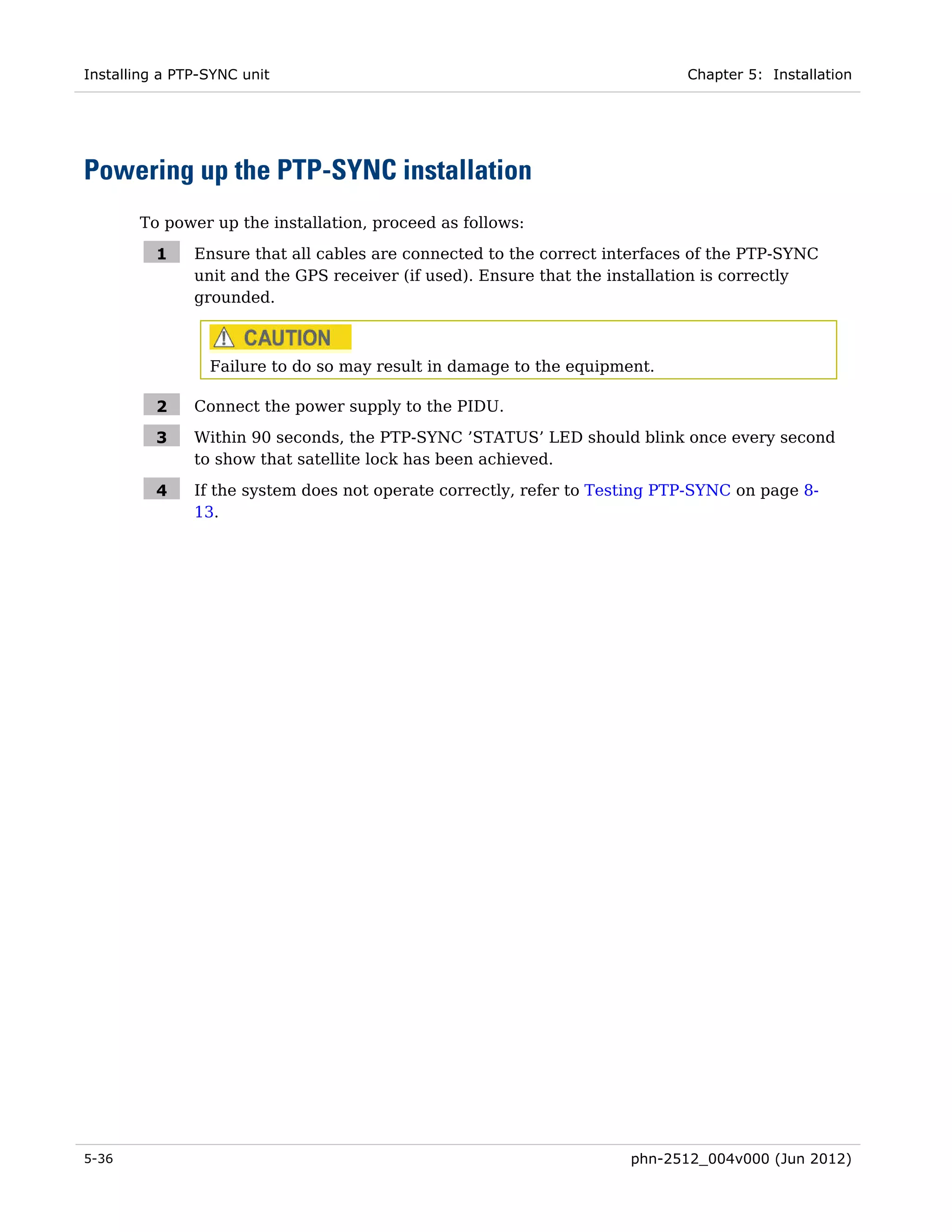 Installing a PTP-SYNC unit                                                  Chapter 5: Installation




Powering up the PTP-SYNC installation
       To power up the installation, proceed as follows:

          1    Ensure that all cables are connected to the correct interfaces of the PTP-SYNC
               unit and the GPS receiver (if used). Ensure that the installation is correctly
               grounded.



                 Failure to do so may result in damage to the equipment.

          2    Connect the power supply to the PIDU.

          3    Within 90 seconds, the PTP-SYNC ’STATUS’ LED should blink once every second
               to show that satellite lock has been achieved.

          4    If the system does not operate correctly, refer to Testing PTP-SYNC on page 8-
               13.




5-36                                                                 phn-2512_004v000 (Jun 2012)
 