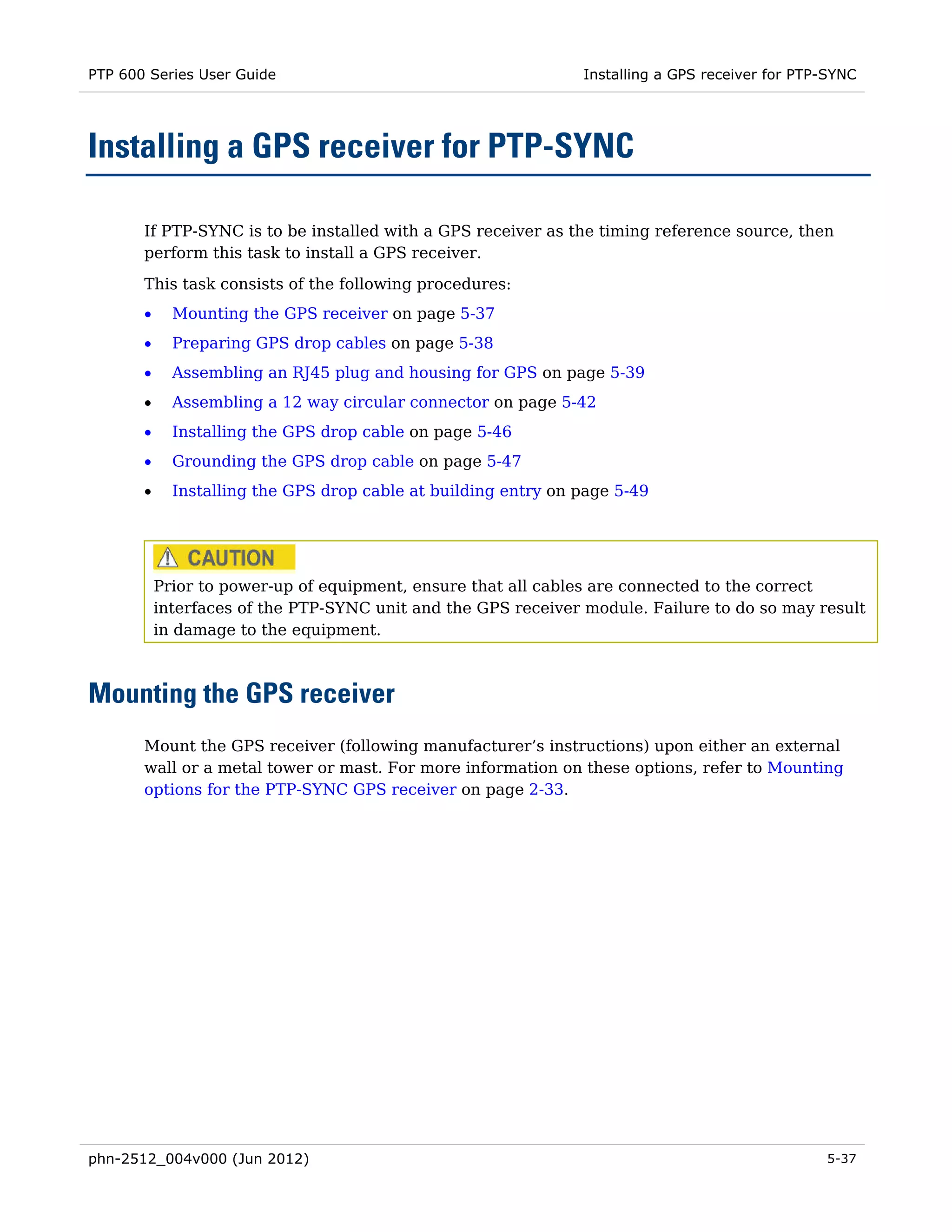 PTP 600 Series User Guide                                       Installing a GPS receiver for PTP-SYNC




Installing a GPS receiver for PTP-SYNC

       If PTP-SYNC is to be installed with a GPS receiver as the timing reference source, then
       perform this task to install a GPS receiver.

       This task consists of the following procedures:
       •     Mounting the GPS receiver on page 5-37
       •     Preparing GPS drop cables on page 5-38
       •     Assembling an RJ45 plug and housing for GPS on page 5-39
       •     Assembling a 12 way circular connector on page 5-42
       •     Installing the GPS drop cable on page 5-46
       •     Grounding the GPS drop cable on page 5-47
       •     Installing the GPS drop cable at building entry on page 5-49




           Prior to power-up of equipment, ensure that all cables are connected to the correct
           interfaces of the PTP-SYNC unit and the GPS receiver module. Failure to do so may result
           in damage to the equipment.



Mounting the GPS receiver
       Mount the GPS receiver (following manufacturer’s instructions) upon either an external
       wall or a metal tower or mast. For more information on these options, refer to Mounting
       options for the PTP-SYNC GPS receiver on page 2-33.




phn-2512_004v000 (Jun 2012)                                                                      5-37
 
