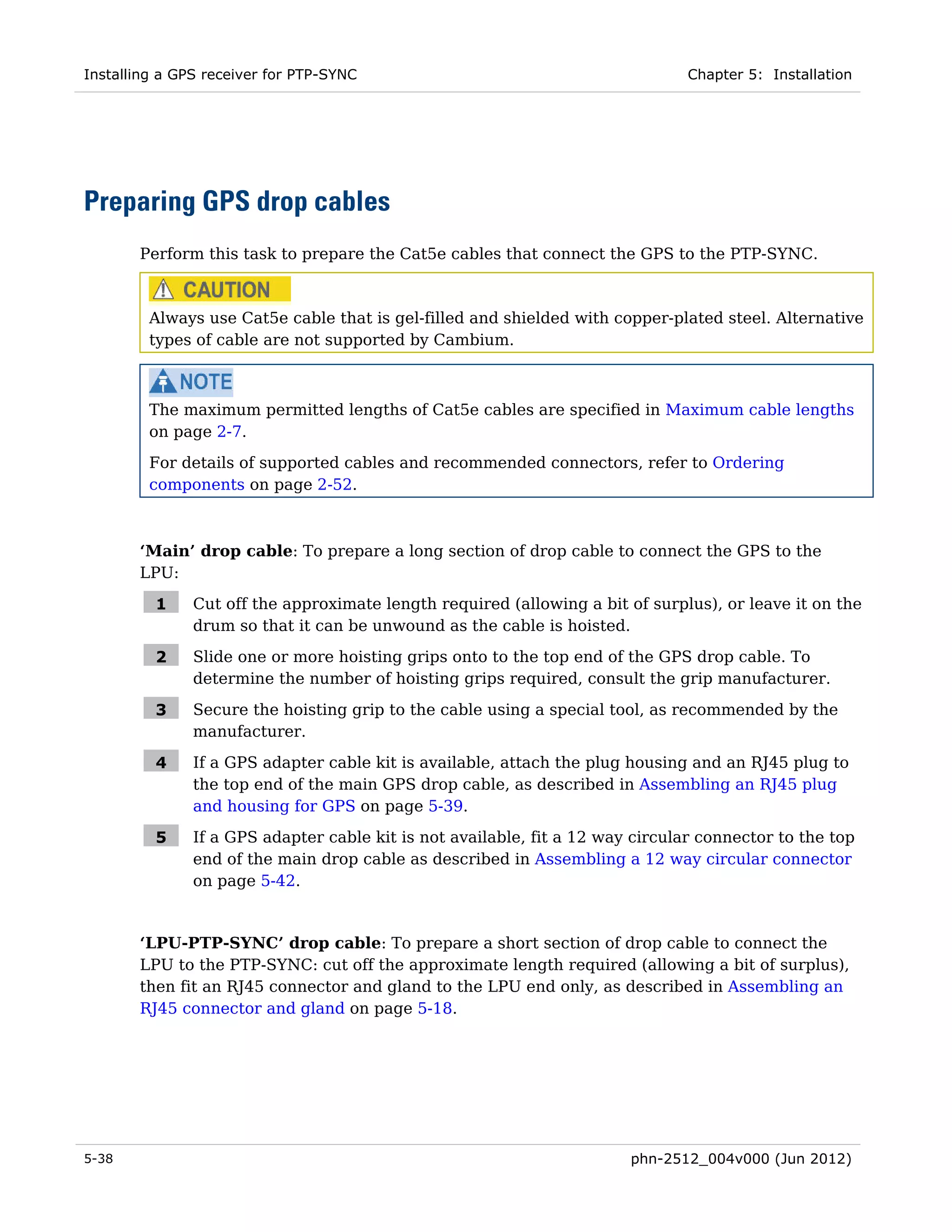 Installing a GPS receiver for PTP-SYNC                                          Chapter 5: Installation




Preparing GPS drop cables
       Perform this task to prepare the Cat5e cables that connect the GPS to the PTP-SYNC.



         Always use Cat5e cable that is gel-filled and shielded with copper-plated steel. Alternative
         types of cable are not supported by Cambium.



         The maximum permitted lengths of Cat5e cables are specified in Maximum cable lengths
         on page 2-7.
         For details of supported cables and recommended connectors, refer to Ordering
         components on page 2-52.



       ‘Main’ drop cable: To prepare a long section of drop cable to connect the GPS to the
       LPU:

         1     Cut off the approximate length required (allowing a bit of surplus), or leave it on the
               drum so that it can be unwound as the cable is hoisted.

         2     Slide one or more hoisting grips onto to the top end of the GPS drop cable. To
               determine the number of hoisting grips required, consult the grip manufacturer.

         3     Secure the hoisting grip to the cable using a special tool, as recommended by the
               manufacturer.

         4     If a GPS adapter cable kit is available, attach the plug housing and an RJ45 plug to
               the top end of the main GPS drop cable, as described in Assembling an RJ45 plug
               and housing for GPS on page 5-39.

         5     If a GPS adapter cable kit is not available, fit a 12 way circular connector to the top
               end of the main drop cable as described in Assembling a 12 way circular connector
               on page 5-42.


       ‘LPU-PTP-SYNC’ drop cable: To prepare a short section of drop cable to connect the
       LPU to the PTP-SYNC: cut off the approximate length required (allowing a bit of surplus),
       then fit an RJ45 connector and gland to the LPU end only, as described in Assembling an
       RJ45 connector and gland on page 5-18.




5-38                                                                    phn-2512_004v000 (Jun 2012)
 