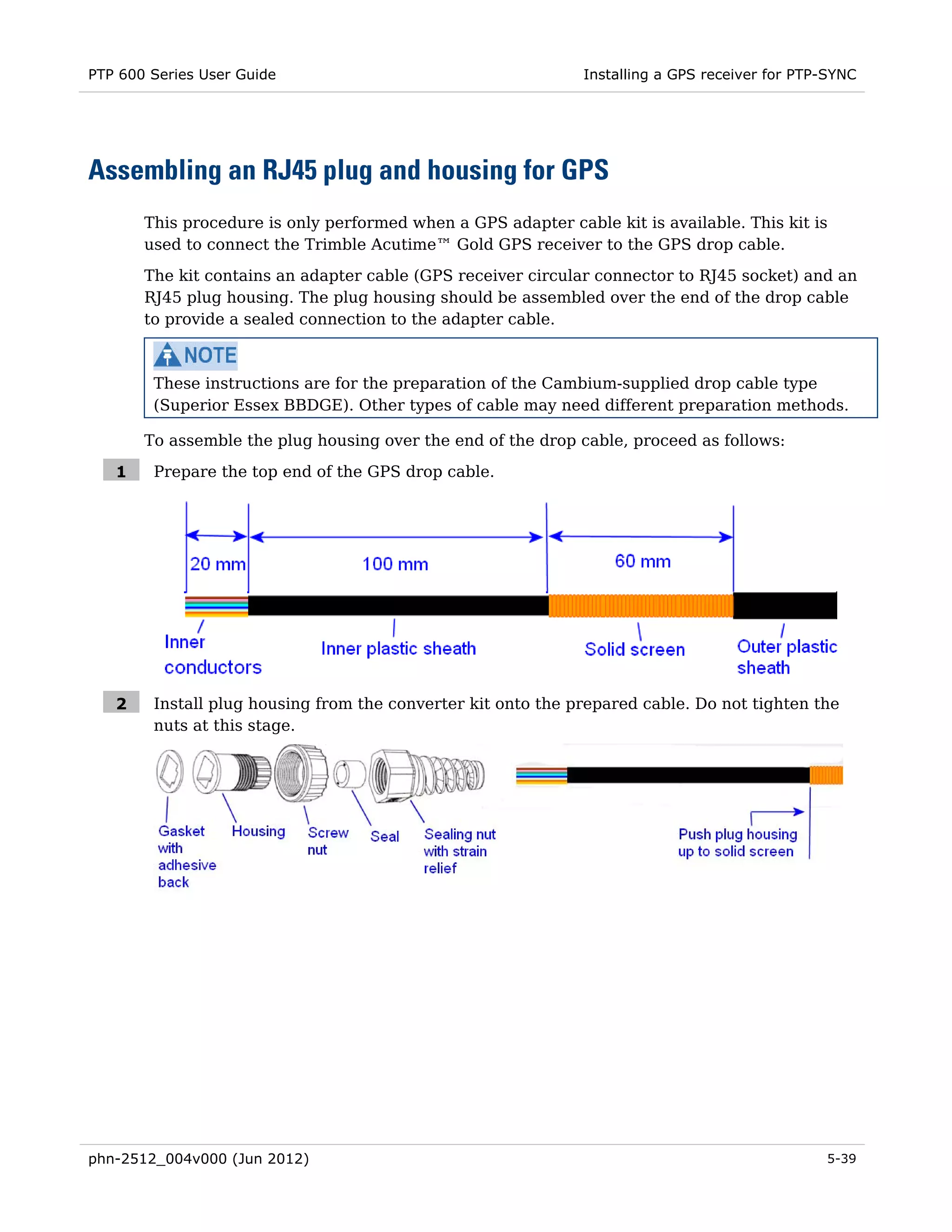 PTP 600 Series User Guide                                     Installing a GPS receiver for PTP-SYNC




Assembling an RJ45 plug and housing for GPS
       This procedure is only performed when a GPS adapter cable kit is available. This kit is
       used to connect the Trimble Acutime™ Gold GPS receiver to the GPS drop cable.

       The kit contains an adapter cable (GPS receiver circular connector to RJ45 socket) and an
       RJ45 plug housing. The plug housing should be assembled over the end of the drop cable
       to provide a sealed connection to the adapter cable.



        These instructions are for the preparation of the Cambium-supplied drop cable type
        (Superior Essex BBDGE). Other types of cable may need different preparation methods.

       To assemble the plug housing over the end of the drop cable, proceed as follows:

   1    Prepare the top end of the GPS drop cable.




   2    Install plug housing from the converter kit onto the prepared cable. Do not tighten the
        nuts at this stage.




phn-2512_004v000 (Jun 2012)                                                                    5-39
 