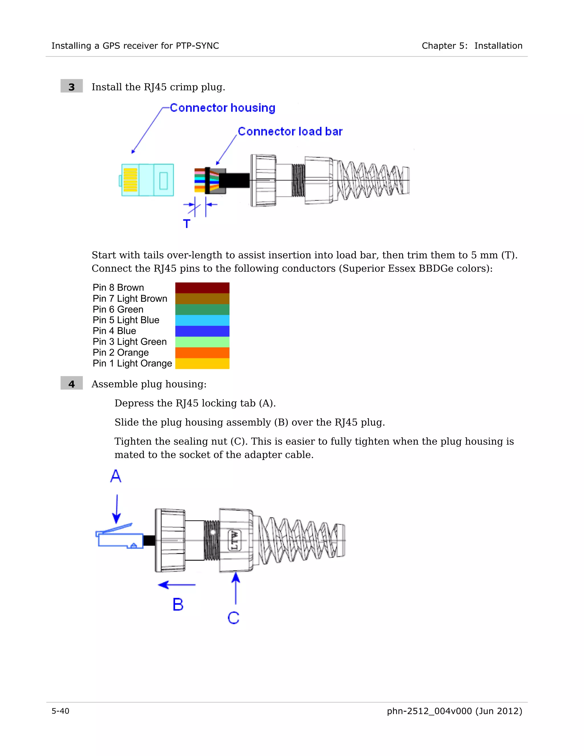 Installing a GPS receiver for PTP-SYNC                                         Chapter 5: Installation



   3     Install the RJ45 crimp plug.




         Start with tails over-length to assist insertion into load bar, then trim them to 5 mm (T).
         Connect the RJ45 pins to the following conductors (Superior Essex BBDGe colors):
         Pin 8 Brown
         Pin 7 Light Brown
         Pin 6 Green
         Pin 5 Light Blue
         Pin 4 Blue
         Pin 3 Light Green
         Pin 2 Orange
         Pin 1 Light Orange

   4     Assemble plug housing:
              Depress the RJ45 locking tab (A).

              Slide the plug housing assembly (B) over the RJ45 plug.
              Tighten the sealing nut (C). This is easier to fully tighten when the plug housing is
              mated to the socket of the adapter cable.




5-40                                                                    phn-2512_004v000 (Jun 2012)
 