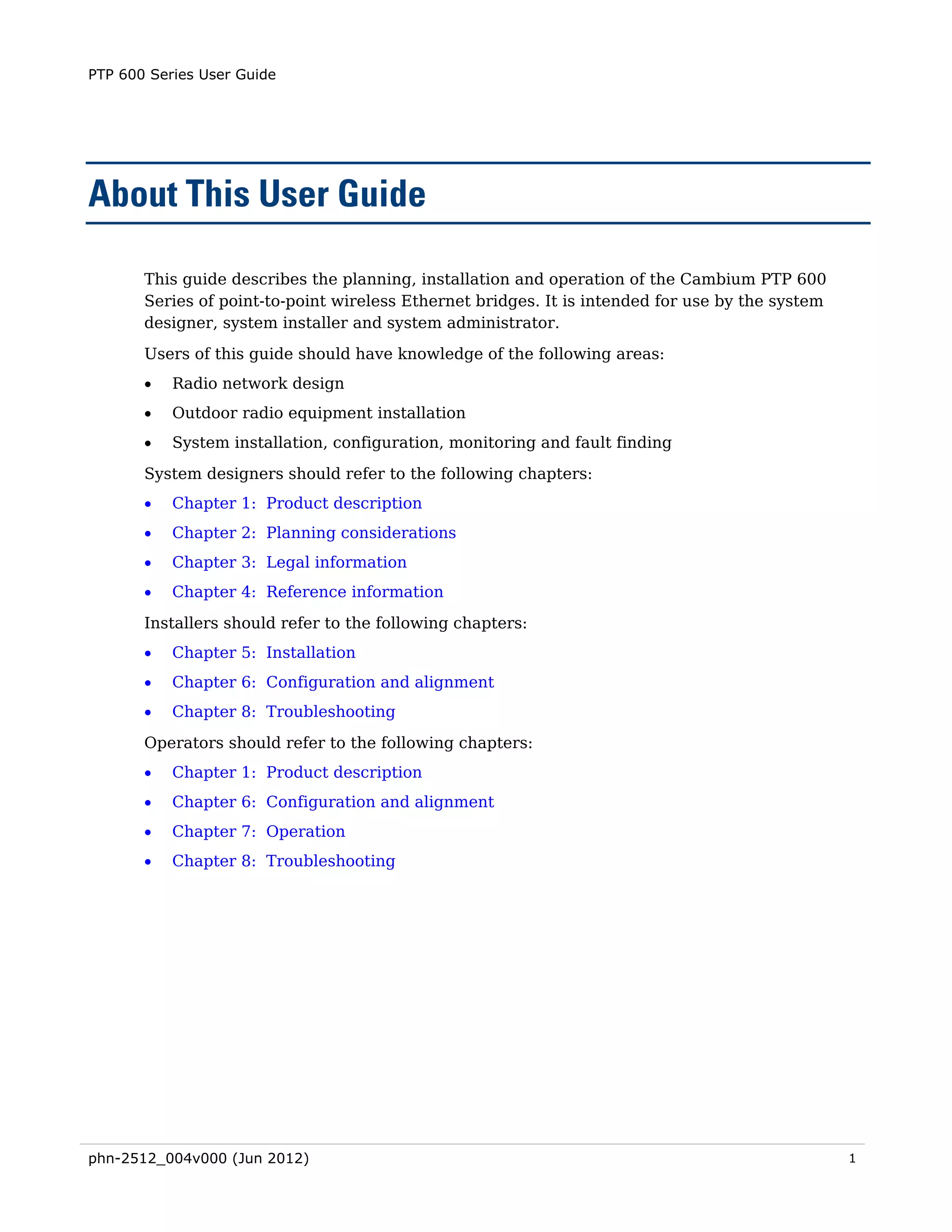 PTP 600 Series User Guide




About This User Guide

       This guide describes the planning, installation and operation of the Cambium PTP 600
       Series of point-to-point wireless Ethernet bridges. It is intended for use by the system
       designer, system installer and system administrator.
       Users of this guide should have knowledge of the following areas:
       •   Radio network design
       •   Outdoor radio equipment installation
       •   System installation, configuration, monitoring and fault finding

       System designers should refer to the following chapters:
       •   Chapter 1: Product description
       •   Chapter 2: Planning considerations
       •   Chapter 3: Legal information
       •   Chapter 4: Reference information

       Installers should refer to the following chapters:
       •   Chapter 5: Installation
       •   Chapter 6: Configuration and alignment
       •   Chapter 8: Troubleshooting

       Operators should refer to the following chapters:
       •   Chapter 1: Product description
       •   Chapter 6: Configuration and alignment
       •   Chapter 7: Operation
       •   Chapter 8: Troubleshooting




phn-2512_004v000 (Jun 2012)                                                                       1
 